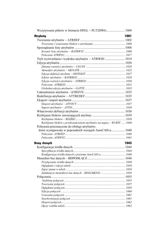 Wczytywanie plików w formacie HPGL – PLT2DWG....................... 1000
Atrybuty                                                                               1001
  Tworzenie atrybutów – ATRDEF ........................................................ 1002
       Tworzenie i wstawianie bloków z atrybutami ............................................. 1004
  Sporządzanie listy atrybutów ............................................................... 1008
       Kreator listy atrybutów – RATRWYC ......................................................... 1008
       Polecenie ATRWYC..................................................................................... 1017
  Tryb wyświetlania i wydruku atrybutów – ATRWID ......................... 1019
  Edycja atrybutów.................................................................................. 1020
       Zmiana wartości atrybutów – CECHY ....................................................... 1020
       Mened er atrybutów – MENATR ................................................................ 1022
       Edycja definicji atrybutu – ODTEKST ....................................................... 1027
       Edytor atrybutów – RATRRED ................................................................... 1028
       Edycja wartości atrybutów – ATRRED....................................................... 1030
       Polecenie -ATRRED.................................................................................... 1031
       Globalna edycja atrybutów – GATTE......................................................... 1033
  Uaktualnienie atrybutów –ATRSYN ................................................... 1035
  Redefinicja atrybutów – ATTREDEF.................................................. 1035
  Eksport i import atrybutów................................................................... 1037
       Eksport atrybutów – ATTOUT .................................................................... 1037
       Import atrybutów – ATTIN.......................................................................... 1038
  Właściwości definicji atrybutów .......................................................... 1038
  Rozbijanie bloków zawierających atrybuty ......................................... 1039
       Rozbijanie bloków – ROZBIJ...................................................................... 1039
       Rozbijanie bloków z przekształceniem atrybutów na napisy – BURST ...... 1040
  Polecenia przeznaczone do obsługi atrybutów,
   które występowały w poprzednich wersjach AutoCAD-a................. 1040
       Polecenie -ATRDEF.................................................................................... 1040
       Polecenie -ATRWYC ................................................................................... 1041
Bazy danych                                                                                  1043
 Konfiguracja źródła danych ................................................................. 1044
       Specyfikacja źródła danych......................................................................... 1044
       Konfiguracja źródła danych z poziomu AutoCAD-a................................... 1046
  Mened er baz danych – BDPODŁĄCZ............................................... 1048
       Przyłączanie źródła danych ........................................................................ 1049
       Oglądanie i edycja tabeli ............................................................................ 1050
       Zapis zmian w tabeli ................................................................................... 1054
       Zamknięcie mened era baz danych – BDZAMKNIJ ................................... 1054
  Połączenia............................................................................................. 1055
        Szablony połączeń ...................................................................................... 1055
       Tworzenie połączeń..................................................................................... 1057
       Oglądanie połączeń..................................................................................... 1058
       Edycja połączeń .......................................................................................... 1060
       Usuwanie połączeń ..................................................................................... 1061
       Synchronizacja połączeń............................................................................. 1061
       Eksport połączeń ......................................................................................... 1062
       Opcje widoku tabeli .................................................................................... 1062
 