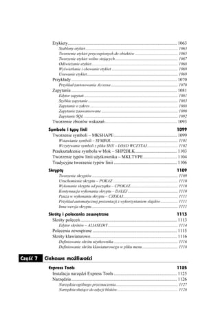 Etykiety................................................................................................. 1063
                   Szablony etykiet........................................................................................... 1063
                   Tworzenie etykiet przyczepionych do obiektów .......................................... 1065
                   Tworzenie etykiet wolno stojących.............................................................. 1067
                   Odświe anie etykiet..................................................................................... 1068
                   Wyświetlanie i chowanie etykiet ................................................................. 1069
                   Usuwanie etykiet ......................................................................................... 1069
              Przykłady.............................................................................................. 1070
                   Przykład zastosowania Accessa .................................................................. 1070
              Zapytania .............................................................................................. 1081
                   Edytor zapytań ............................................................................................ 1081
                   Szybkie zapytanie ........................................................................................ 1083
                   Zapytanie o zakres ...................................................................................... 1088
                   Zapytanie zaawansowane ........................................................................... 1090
                   Zapytanie SQL ............................................................................................ 1092
              Tworzenie zbiorów wskazań ................................................................ 1093
           Symbole i typy linii                                                                 1099
             Tworzenie symboli – MKSHAPE........................................................ 1099
                   Wstawianie symboli – SYMBOL ................................................................. 1101
                   Wczytywanie symboli z pliku SHX – LOAD WCZYTAJ .............................. 1102
              Przekształcenie symbolu w blok – SHP2BLK..................................... 1103
              Tworzenie typów linii u ytkownika – MKLTYPE.............................. 1104
              Tradycyjne tworzenie typów linii ........................................................ 1106
           Skrypty                                                                                                        1109
                   Tworzenie skryptów .................................................................................... 1109
                   Uruchomienie skryptu – POKAZ ................................................................ 1110
                   Wykonanie skryptu od początku – CPOKAZ............................................... 1110
                   Kontynuacja wykonania skryptu – DALEJ ................................................. 1110
                   Pauza w wykonaniu skryptu – CZEKAJ...................................................... 1111
                   Przykład automatycznej prezentacji z wykorzystaniem slajdów ................. 1111
                   Inna wersja skryptu..................................................................................... 1111
           Skróty i polecenia zewnętrzne                                                                          1113
             Skróty poleceń ...................................................................................... 1113
                   Edytor skrótów – ALIASEDIT..................................................................... 1114
              Polecenia zewnętrzne ........................................................................... 1115
              Skróty klawiaturowe............................................................................. 1116
                   Definiowanie skrótu u ytkownika ............................................................... 1116
                   Definiowanie skrótu klawiaturowego w pliku menu ................................... 1118

Część 7   Ciekawe możliwości
           Express Tools                                                                                            1125
             Instalacja narzędzi Express Tools ........................................................ 1125
             Narzędzia.............................................................................................. 1126
                   Narzędzia ogólnego przeznaczenia............................................................. 1127
                   Narzędzia słu ące do edycji bloków............................................................ 1128
 
