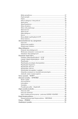 Belka narzędziowa .......................................................................................... 67
    Paski narzędzi ................................................................................................. 67
    Paleta .............................................................................................................. 68
    Obszar dialogowy i linia poleceń.................................................................... 69
    Menu górne ..................................................................................................... 70
    Menu kontekstowe ........................................................................................... 70
    Menu obrazkowe ............................................................................................. 70
    Menu stołu graficznego................................................................................... 71
    Menu kursora .................................................................................................. 71
    Menu boczne ................................................................................................... 71
    Okna dialogowe .............................................................................................. 71
    Kursor ............................................................................................................. 72
    Ikona układu współrzędnych LUW ................................................................. 72
    Ekran tekstowy ................................................................................................ 72
Jak komunikować się z programem ......................................................... 73
    Polecenia......................................................................................................... 73
    Wskazywanie punktów..................................................................................... 74
    Wskazywanie obiektów.................................................................................... 74
Okna dialogowe........................................................................................ 75
    Elementy okien dialogowych........................................................................... 75
    Wybieranie elementów i sortowanie list ......................................................... 77
    Zamykanie okien dialogowych ........................................................................ 77
Przestrzeń AutoCAD-a............................................................................. 78
    Globalny Układ Współrzędnych – GUW ........................................................ 78
    Lokalny Układy Współrzędnych – LUW ......................................................... 78
    Współrzędne .................................................................................................... 79
    Współrzędne prostokątne (kartezjańskie) ....................................................... 79
    Współrzędne biegunowe.................................................................................. 80
    Współrzędne sferyczne .................................................................................... 81
    Współrzędne walcowe ..................................................................................... 81
    Współrzędne bezwzględne i względne............................................................. 82
    Domyślna orientacja osi i kierunki mierzenia kątów...................................... 82
    Jednostki, skala i rozmiar papieru.................................................................. 83
Nowy rysunek – NOWY .......................................................................... 83
Otwarcie rysunku – OTWÓRZ ................................................................ 84
    Wybór widoku ................................................................................................. 85
    Przycisk Otwórz .............................................................................................. 85
    Lista plików ..................................................................................................... 85
    Narzędzia ........................................................................................................ 86
    Poszukiwanie pliku – Znajdź plik.................................................................... 86
Zapis rysunku na dysku............................................................................ 88
    Polecenie ZAP................................................................................................. 88
    Polecenie SAVEALL........................................................................................ 88
    Zapis rysunku pod nową nazwą – polecenia ZAPISZ i NZAPISZ .................. 89
Kopia bezpieczeństwa .............................................................................. 89
    Zmiana poło enia kopii bezpieczeństwa – MOVEBAK................................... 90
Pomoc – POMOC..................................................................................... 90
Zamknięcie rysunku ................................................................................. 91
 