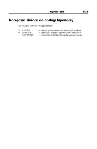 Express Tools                           1133


Narzędzia służące do obsługi hiperłączy
     Trzy polecenia ułatwiają obsługę hiperłączy.

           CHURLS             – modyfikuje hiperpołączenie wskazanych obiektów.
           REPURLS            – wyszukuje i zastępuje hiperpołączenia na rysunku.
           SHOWURLS           – wyświetla i modyfikuje hiperpołączenia na rysunku.
 