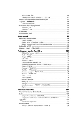 Polecenie ZAMKNIJ ....................................................................................... 91
        Zamknięcie wszystkich rysunków – CLOSEALL............................................. 92
   Praca w środowisku wielodokumentowym.............................................. 92
   Asystent – ASYSTENT............................................................................ 94
        Ustawienia asystenta....................................................................................... 94
   Kończenie pracy z programem................................................................. 95
        Polecenie QUIT............................................................................................... 95
        Polecenie QQUIT............................................................................................ 95
   Klawisz ESC .............................................................................................. 96
   Rozszerzenie pliku ................................................................................... 96
Nowy rysunek                                                                                       97
 Okno tworzenia rysunku .......................................................................... 98
        Kreator rysunku .............................................................................................. 99
        Kreator prosty (Ustawienia szybkie)............................................................... 99
        Kreator rozbudowany (Ustawienia zaawansowane) .................................... 100
   Jednostki – JEDN ................................................................................... 104
   Granice rysunku – GRANICE................................................................ 106
Podstawowe obiekty AutoCAD-a                                                                                          107
        Odcinek linii prostej – LINIA........................................................................ 107
        Punkt – PUNKT ............................................................................................ 109
        Okrąg – OKRĄG ........................................................................................... 111
        Łuk – ŁUK..................................................................................................... 112
        Polilinia – PLINIA ........................................................................................ 113
        Linia zygzakowa – BREAKLINE................................................................... 117
        Automatyczne tworzenie polilinii – OBWIEDNIA ........................................ 118
        Elipsa – ELIPSA............................................................................................ 121
        Prostokąt – PROSTOK ................................................................................. 122
        Wielobok – WIELOBOK ............................................................................... 124
        Chmurka rewizyjna – REVCLOUD .............................................................. 125
        Pierścień – PIERŚCIEŃ................................................................................ 126
        Trasa – TRASA.............................................................................................. 127
        Szkic – SZKICUJ........................................................................................... 128
        Obszar – OBSZAR ........................................................................................ 130
        Splajn – SPLAJN........................................................................................... 130
        Multilinie....................................................................................................... 132
        Linie konstrukcyjne – PROSTA i PÓŁPROSTA............................................ 133
        Regiony.......................................................................................................... 133
Właściwości obiektów                                                                                         135
 Wybór właściwości domyślnych............................................................ 136
 Kolor....................................................................................................... 137
        Kolejność wyświetlania – PORZWYŚ ........................................................... 138
        Kolejność wyświetlania w zale ności od koloru – CDORDER..................... 140
   Typy linii ................................................................................................ 142
        Mened er rodzajów linii................................................................................ 142
   Grubość kreski........................................................................................ 145
        Bie ąca i domyślna grubości kreski – SZERLIN........................................... 146
 