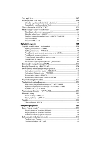 Styl wydruku .......................................................................................... 147
  Współczynnik skali linii......................................................................... 148
       Globalny współczynnik skali linii – RLSKALA............................................. 148
       Indywidualny współczynnik skali linii........................................................... 149
  Malarz formatów – UZGCECHY .......................................................... 150
  Modyfikacje właściwości obiektów ....................................................... 154
       Modyfikacja właściwości za pomocą list ...................................................... 154
       Mened er właściwości – CECHY.................................................................. 154
       Zamknięcie mened era właściwości – CECHYZAMKNIJ ............................ 157
       Polecenie ZMIEŃ.......................................................................................... 161
       Polecenie ZMCECHY ................................................................................... 161
Oglądanie rysunku                                                                        163
 Szybkie powiększanie i przesuwanie ..................................................... 164
       Szybkie powiększanie – SZOOM................................................................... 164
       Szybkie przesuwanie – NFRAGM ................................................................. 166
       Powiększanie i przesuwania za pomocą myszy z kółkiem............................. 168
       Powiększanie okna prostokątnego ................................................................ 168
       Przywoływanie poprzedniego powiększenia ................................................. 169
       Powiększanie do zakresu............................................................................... 169
       Zakończenie szybkiego powiększania i przesuwania .................................... 169
  Inne mo liwości polecenia ZOOM ........................................................ 170
  Podgląd dynamiczny – PODGLĄD ....................................................... 174
  Odświe anie ekranu i regeneracja rysunku............................................ 176
       Odświe anie wszystkich rzutni – PRZERYSW .............................................. 176
       Odświe anie bie ącej rzutni – PRZERYS...................................................... 176
       Regeneracja rysunku – REGEN.................................................................... 177
       Regeneracja i odświe enie rzutni – REGENW ............................................. 177
  Wyświetlanie grubości linii.................................................................... 177
  Wyświetlanie pełnoekranowe................................................................. 178
       Włączenie trybu pełnoekranowego – CZYŚĆEKRANWŁ ............................. 178
       Wyłączenie trybu pełnoekranowego – CZYŚĆEKRANWYŁ ......................... 178
       POLECENIE FULLSCREEN........................................................................ 178
  Wypełnianie obiektów – WYPEŁNIJ .................................................... 179
  Ekran tekstowy ....................................................................................... 180
       Ekran tekstowy – TEKRAN ........................................................................... 180
       Ekran graficzny – GEKRAN ......................................................................... 180
  Widoki .................................................................................................... 181
       Okno dialogowe WIDOK .............................................................................. 181
Modyfikacje rysunku                                                                                187
 Jak wybierać obiekty? ............................................................................ 188
       Rozpoczynamy od wybrania polecenia ......................................................... 188
       Rozpoczynamy od wybrania obiektów .......................................................... 188
       Podstawowe metody wyboru obiektów ......................................................... 188
  Polecenia do modyfikacji rysunku ......................................................... 190
       Pasek narzędzi Zmiana ................................................................................. 190
       Usuwanie obiektów – WYMA ...................................................................... 190
 