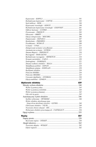 Kopiowanie – KOPIUJ ................................................................................. 191
        Rozbudowane kopiowanie – COPYM ........................................................... 193
        Szyk (tablica) – SZYK.................................................................................... 194
        Kopiowanie równoległe – ODSUŃ............................................................... 199
        Rozbudowane kopiowanie równoległe – EXOFFSET .................................. 201
        Odbicie lustrzane – LUSTRO ....................................................................... 202
        Przesuwanie – PRZESUŃ ............................................................................. 203
        Obracanie – OBRÓT .................................................................................... 204
        Edycja zintegrowana – MOCORO................................................................ 206
        Dopasowanie – DOPASUJ ........................................................................... 207
        Rozdzielanie – PRZERWIJ............................................................................ 208
        Przedłu anie – WYDŁU .............................................................................. 209
        Ucinanie – UTNIJ ......................................................................................... 211
        Zintegrowane ucinanie i przedłu anie .......................................................... 214
        Automatyczne ucinanie – EXTRIM ............................................................... 215
        Zmiana długości – PRZEDŁU .................................................................... 216
        Rozciąganie – ROZCIĄGNIJ ........................................................................ 217
        Rozbudowane rozciąganie – MSTRETCH .................................................... 218
        Ścinanie naro ników – FAZUJ ..................................................................... 220
        Zaokrąglanie – ZAOKRĄGL......................................................................... 221
        Zmiana wielkości obiektów – SKALA ........................................................... 222
        Modyfikacja polilinii – EDPLIN................................................................... 224
        Modyfikacja splajnu – EDSPLAJN............................................................... 229
        Rozbijanie obiektów ...................................................................................... 234
        Polecenie ROZBIJ......................................................................................... 234
        Polecenie XROZBIJ ...................................................................................... 235
        Usuwanie duplikatów – OVERKILL ............................................................. 236
        Edycja multilinii – EDMLIN......................................................................... 237
Wybieranie obiektów                                                                           239
 Metody wyboru obiektów ...................................................................... 240
        Wybór za pomocą okna ................................................................................. 243
        Wybór za pomocą wieloboku ........................................................................ 244
        Wybór za pomocą łamanej............................................................................ 245
        Gdy robi się gęsto... ...................................................................................... 245
   Automatyczny wybór obiektów ............................................................. 246
        Szybkie wybieranie – SWYBIERZ ................................................................. 246
        Wybór obiektów określonego typu,
         le ących na określonej warstwie – GETSEL .............................................. 248
        Filtrowanie obiektów – FILTR...................................................................... 249
        Tworzenie zbioru wskazań – SSX.................................................................. 253
        Wybieranie obiektów przecinających – FASTSELECT ................................ 254
   Opcje wyboru ......................................................................................... 255
Napisy                                                                                                   257
 Napisy proste .......................................................................................... 258
        Rysowanie napisu – DTEKST ....................................................................... 258
   Akapit tekstowy...................................................................................... 262
        Tworzenie akapitu – WTEKST ...................................................................... 262
        Edytor napisów ............................................................................................. 262
 