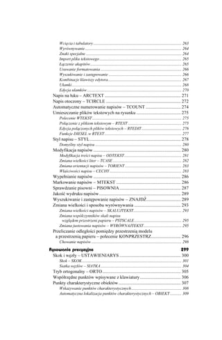 Wcięcia i tabulatory ...................................................................................... 263
      Wyrównywanie .............................................................................................. 264
      Znaki specjalne ............................................................................................. 264
      Import pliku tekstowego ................................................................................ 265
      Łączenie akapitów......................................................................................... 265
      Usuwanie formatowania ............................................................................... 266
      Wyszukiwanie i zastępowanie ....................................................................... 266
      Kombinacje klawiszy edytora........................................................................ 267
      Ułamki........................................................................................................... 268
      Edycja ułamków ............................................................................................ 270
  Napis na łuku – ARCTEXT ................................................................... 271
  Napis otoczony – TCIRCLE .................................................................. 272
  Automatyczne numerowanie napisów – TCOUNT ............................... 274
  Umieszczanie plików tekstowych na rysunku ....................................... 275
      Polecenie WTEKST ....................................................................................... 275
      Połączenie z plikiem tekstowym – RTEXT .................................................... 275
      Edycja połączonych plików tekstowych – RTEDIT....................................... 276
      Funkcje DIESEL w RTEXT ........................................................................... 277
  Styl napisu – STYL ................................................................................ 278
      Domyślny styl napisu .................................................................................... 280
  Modyfikacja napisów ............................................................................. 280
      Modyfikacja treści napisu – ODTEKST........................................................ 281
      Zmiana wielkości liter – TCASE ................................................................... 282
      Zmiana orientacji napisów – TORIENT ....................................................... 283
      Właściwości napisu – CECHY ...................................................................... 283
  Wypełnianie napisów ............................................................................. 286
  Markowanie napisów – MTEKST ......................................................... 286
  Sprawdzanie pisowni – PISOWNIA ...................................................... 287
  Jakość wydruku napisów........................................................................ 289
  Wyszukiwanie i zastępowanie napisów – ZNAJDŹ.............................. 289
  Zmiana wielkości i sposobu wyrównywania ......................................... 293
      Zmiana wielkości napisów – SKALUJTEKST............................................... 293
      Zmiana współczynników skali napisu
       względem przestrzeni papieru – PSTSCALE.............................................. 295
      Zmiana justowania napisów – WYRÓWNAJTEKST..................................... 295
  Przeliczanie odległości pomiędzy przestrzenią modelu
   a przestrzenią papieru – polecenie KONPRZESTRZ.......................... 296
      Chowanie napisów ........................................................................................ 298
Rysowanie precyzyjne                                                                299
 Skok i węzły – USTAWIENIARYS ...................................................... 300
      Skok – SKOK................................................................................................. 301
      Siatka węzłów – SIATKA............................................................................... 304
  Tryb ortogonalny – ORTO ..................................................................... 305
  Współrzędne punktów wpisywane z klawiatury.................................... 306
  Punkty charakterystyczne obiektów....................................................... 307
      Wskazywanie punktów charakterystycznych................................................. 308
      Automatyczna lokalizacja punktów charakterystycznych – OBIEKT ........... 309
 