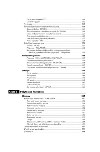 Opcje polecenia OBIEKT.............................................................................. 311
                  Gdy robi się gęsto... ...................................................................................... 312
             Przykłady................................................................................................ 312
             Śledzenie (tymczasowe linie konstrukcyjne)............................................ 315
                  Śledzenie kołowe BIEGUN............................................................................ 316
                  Śledzenie punktów charakterystycznych ŚLEDZENIE.................................. 318
                  Opcje śledzenia punktów charakterystycznych ............................................. 320
                  Tymczasowy punkt śledzenia......................................................................... 326
                  Punkty charakterystyczne u ytkownika......................................................... 327
                  Punkt względny – OD.................................................................................... 328
             Stałe linie konstrukcyjne ........................................................................ 329
                  Prosta – PROSTA ......................................................................................... 330
                  Półprosta – PÓŁPROSTA............................................................................. 332
                  Sterowanie skokiem, siatką węzłów, trybem ortogonalnym
                   i lokalizacją punktów charakterystycznych z linii poleceń......................... 333
           Anulowanie poleceń                                                                                                    335
                  Polecenia COFAJ, ODTWÓRZ i WODTWÓRZ ........................................... 335
                  Odwołanie ostatniego polecenia – C ............................................................ 336
                  Anulowanie odwołania polecenia – ODTWÓRZ .......................................... 336
                  Odwoływanie poleceń – COFAJ................................................................... 337
                  Odzyskanie ostatnio skasowanego obiektu – ODDAJ .................................. 338
           Uchwyty                                                                                                               339
                  Opcje wspólne ............................................................................................... 341
                  Rozciąganie................................................................................................... 341
                  Przesuwanie .................................................................................................. 341
                  Obracanie ..................................................................................................... 341
                  Zmiana wielkości........................................................................................... 342
                  Odbicie lustrzane .......................................................................................... 342
                  Sterowanie uchwytami – OPCJE .................................................................. 343

Część 2   Pożyteczne narzędzia
           Warstwy                                                                           347
            Sterowanie warstwami – WARSTWA................................................... 350
                  Tworzenie nowej warstwy ............................................................................. 351
                  Zaznaczanie (wybór) warstw ........................................................................ 351
                  Wybór warstwy bie ącej................................................................................ 352
                  Usuwanie warstw .......................................................................................... 352
                  Zmiana nazwy warstwy ................................................................................. 352
                  Właściwości warstw ...................................................................................... 352
                  Status warstw ................................................................................................ 353
                  Sortowanie warstw........................................................................................ 355
                  Uwagi ............................................................................................................ 355
                  Właściwości JakWarstwa, JakBlok i definicja bloków ................................. 356
                  Dla tych, którzy nie lubią ikono-przełączników ............................................ 356
             Łatwe sterowanie warstwami ................................................................. 357
             Wybór warstwy obiektu ......................................................................... 358
             Warstwa 0............................................................................................... 358
 