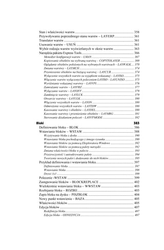 Stan i właściwości warstw...................................................................... 358
  Przywoływanie poprzedniego stanu warstw – LAYERP....................... 361
  Translator warstw ................................................................................... 361
  Usuwanie warstw – USUŃ .................................................................... 361
  Wybór rodzaju warstw wyświetlanych w oknie warstw........................ 363
  Narzędzia pakietu Express Tools.............................................................. 366
       Mened er konfiguracji warstw – LMAN ........................................................ 367
       Kopiowanie obiektów na wybraną warstwę – COPYTOLAYER .................. 369
       Oglądanie obiektów poło onych na wybranych warstwach – LAYWALK.... 370
       Zmiana warstwy – LAYMCH ........................................................................ 374
       Przeniesienie obiektów na bie ącą warstwę – LAYCUR .............................. 374
       Wyłączenie wszystkich warstw za wyjątkiem wskazanej – LAYISO.............. 375
       Włączenie warstw wyłączonych poleceniem LAYISO – LAYUNISO ............ 375
       Wyró nianie wskazanej warstwy – LAYVPI.................................................. 376
       Zamra anie warstw – LAYFRZ ..................................................................... 377
       Wyłączanie warstw – LAYOFF ..................................................................... 379
       Zamknięcie warstwy – LAYLCK ................................................................... 379
       Otwarcie warstwy – LAYULK....................................................................... 380
       Włączenie wszystkich warstw – LAYON ....................................................... 380
       Odmro enie wszystkich warstw – LAYTHW ................................................. 380
       Kasowanie warstwy i obiektów – LAYDEL................................................... 380
       Kasowanie warstwy i przeniesienie obiektów – LAYMRG ........................... 381
       Sterowanie działaniem poleceń – LAYVPMODE ......................................... 382
Bloki                                                                                        383
  Definiowanie bloku – BLOK ................................................................. 386
  Wstawianie bloków – WSTAW ............................................................. 388
       Wczytywanie bloku z dysku ........................................................................... 390
       Wstawianie bloku pochodzącego z innego rysunku ...................................... 390
       Wstawianie bloków za pomocą Eksploratora Windows ............................... 392
       Wstawianie bloków za pomocą palety narzędzi............................................ 392
       Zmiana właściwości bloku w palecie ............................................................ 393
       Przezroczystość i autoukrywanie palety ....................................................... 394
       Tworzenie nowych palet i dodawanie do nich bloków.................................. 395
  Przykład definiowania i wstawiania bloku............................................. 397
       Definiowanie bloku ....................................................................................... 397
       Wstawianie bloku .......................................................................................... 398
       Drzwi 1x1 ...................................................................................................... 399
  Polecenie -WSTAW ............................................................................... 399
  Zastępowanie bloków – BLOCKREPLACE ......................................... 402
  Wielokrotnie wstawianie bloku – WWSTAW....................................... 403
  Rozbijanie bloku – ROZBIJ................................................................... 403
  Zapis bloku na dysku – PISZBLOK ...................................................... 404
  Nowy punkt wstawienia – BAZA .......................................................... 405
  Właściwości bloków............................................................................... 405
  Edycja bloków ........................................................................................ 407
       Redefinicja bloku........................................................................................... 407
       Edycja bloku – ODNEDYCJA....................................................................... 407
 