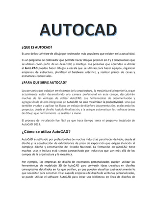 ¿QUE ES AUTOCAD?
Es uno de los software de dibujo por ordenador más populares que existen en la actualidad.
Es un programa de ordenador que permite hacer dibujos precisos en 2 y 3 dimensiones que
se utilizan como parte de un desarrollo y montaje. Las personas que aprenden a utilizar
el Auto CAD pueden hacer dibujos a escala que se utilizan para hacer equipos, organizar
empresas de estructura, planificar el hardware eléctrico y realizar planos de casas y
estructuras comerciales.
¿PARA QUE SIRVE AUTOCAD?
Las personas que trabajan en el campo de la arquitectura, la mecánica o la ingeniería, o que
actualmente están desarrollando una carrera profesional en este campo, descubrirán
muchas de las ventajas de utilizar AutoCAD. Las herramientas de documentación y
agregación de diseño integradas en AutoCAD no sólo maximizan la productividad, sino que
también ayudan a agilizar los flujos de trabajo de diseño y documentación, acelerando los
proyectos desde el diseño hasta la finalización, a la vez que automatizan las tediosas tareas
de dibujo que normalmente se realizan a mano.
El proceso de instalación fue fácil ya que hace tiempo tenia el programa instalado de
AutoCAD 2013.
¿Cómo se utiliza AutoCAD?
AutoCAD es utilizado por profesionales de muchas industrias para hacer de todo, desde el
diseño y la construcción de exhibiciones de pisos de exposición que exigen atención al
complejo diseño y construcción del Estadio Nacional. La formación en AutoCAD tiene
muchos usos e incluso está siendo aprovechado por industrias que van más allá de los
campos de la arquitectura y la mecánica.
Por ejemplo, las empresas de diseño de escenarios personalizados pueden utilizar las
herramientas de modelado 3D de AutoCAD para convertir ideas creativas en diseños
conceptuales detallados en los que confíen, ya que pueden visualizar casi exactamente lo
que necesitanpara construir. En el casode empresas de diseño de ventanas personalizadas,
se puede utilizar el software AutoCAD para crear una biblioteca en línea de diseños de
 