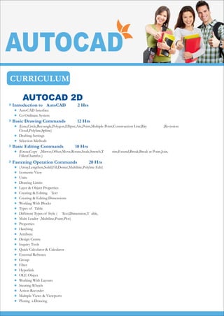CURRICULUM
AUTOCAD


AutoCAD Interface
Co-Ordinate System
Introduction to AutoCAD 2 Hrs



(Line,Circle,Rectangle,Polygon,Ellipse,Arc,Point,Multiple Point,Construction Line,Ray ,Revission
Cloud,Polyline,Spline)
Drafting Settings
Selection Methods
Basic Drawing Commands 12 Hrs
 (Erase,Copy ,Mirror,Offset,Move,Rotate,Scale,Stretch,T rim,Extend,Break,Break at Point,Join,
Fillet,Chamfer )
Basic Editing Commands 10 Hrs



























(Array,Lengthen,Solid,Fill,Donut,Multiline,Polyline Edit)
Isometric View
Units
Drawing Limits
Layer & Object Properties
Creating & Editing Text
Creating & Editing Dimensions
Working With Blocks
Types of Table
Different Types of Style ( Text,Dimension,T able,
Multi Leader ,Multiline,Point,Plot)
Properties
Hatching
Attribute
Design Centre
Inquiry Tools
Quick Calculator & Calculator
External Refrence
Group
Filter
Hyperlink
OLE Object
Working With Layouts
Steering Wheels
Action Recorder
Multiple Views & Viewports
Ploting a Drawing
Fastening Operation Commands 20 Hrs
AUTOCAD 2D
 