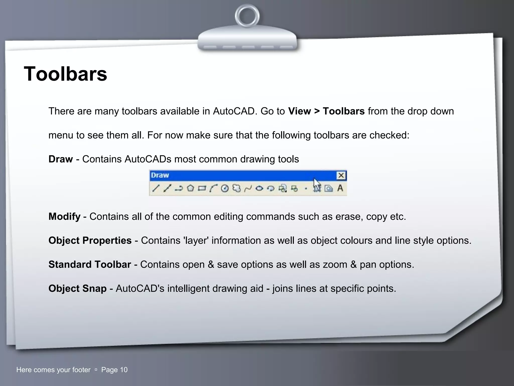 Your LogoHere comes your footer  Page 10
Toolbars
There are many toolbars available in AutoCAD. Go to View > Toolbars from the drop down
menu to see them all. For now make sure that the following toolbars are checked:
Draw - Contains AutoCADs most common drawing tools
Modify - Contains all of the common editing commands such as erase, copy etc.
Object Properties - Contains 'layer' information as well as object colours and line style options.
Standard Toolbar - Contains open & save options as well as zoom & pan options.
Object Snap - AutoCAD's intelligent drawing aid - joins lines at specific points.
 