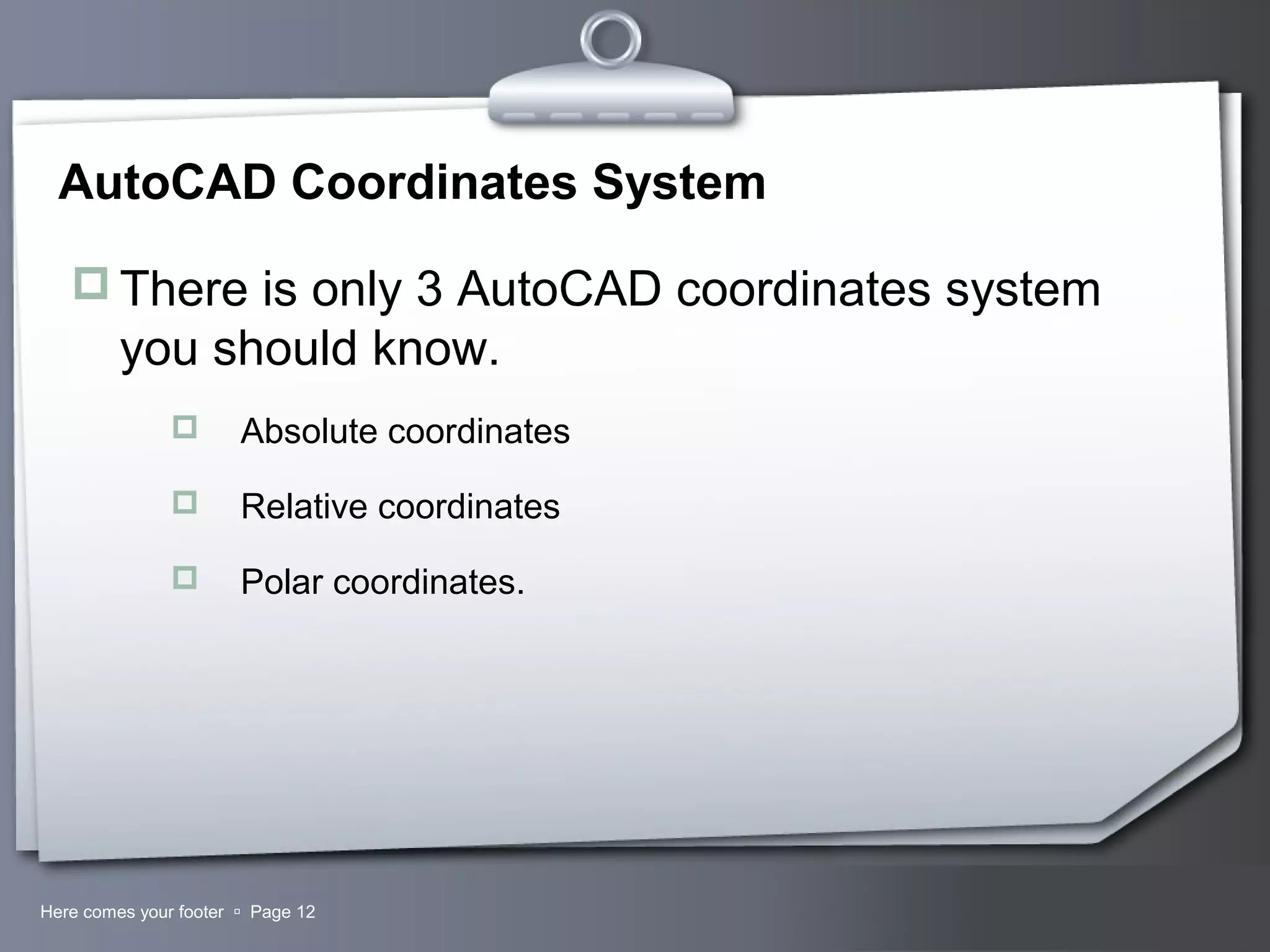 Your LogoHere comes your footer  Page 12
AutoCAD Coordinates System
 There is only 3 AutoCAD coordinates system
you should know.
 Absolute coordinates
 Relative coordinates
 Polar coordinates.
 