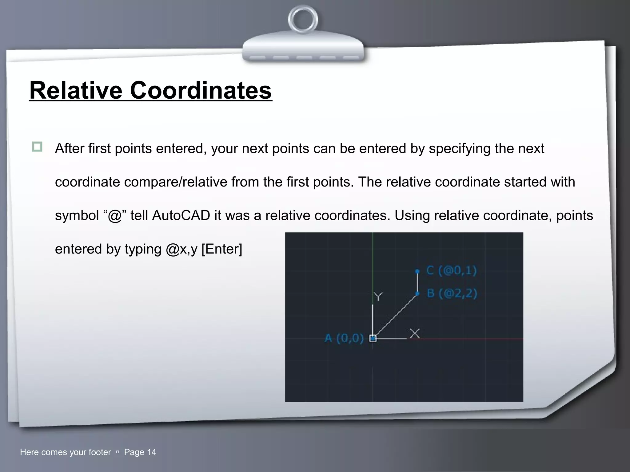 Your LogoHere comes your footer  Page 14
Relative Coordinates
 After first points entered, your next points can be entered by specifying the next
coordinate compare/relative from the first points. The relative coordinate started with
symbol “@” tell AutoCAD it was a relative coordinates. Using relative coordinate, points
entered by typing @x,y [Enter]
 