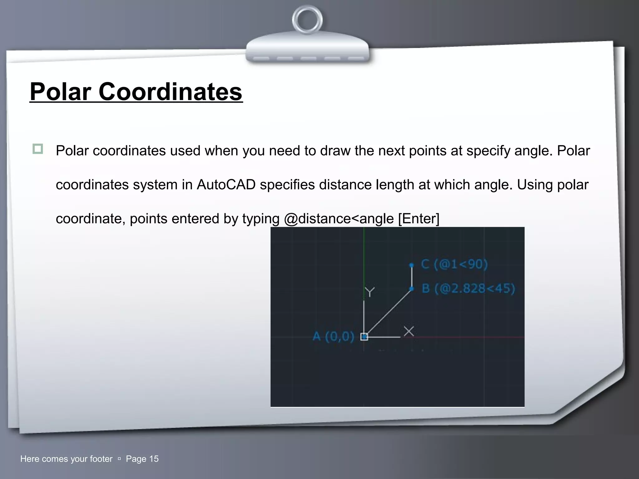 Your LogoHere comes your footer  Page 15
Polar Coordinates
 Polar coordinates used when you need to draw the next points at specify angle. Polar
coordinates system in AutoCAD specifies distance length at which angle. Using polar
coordinate, points entered by typing @distance<angle [Enter]
 