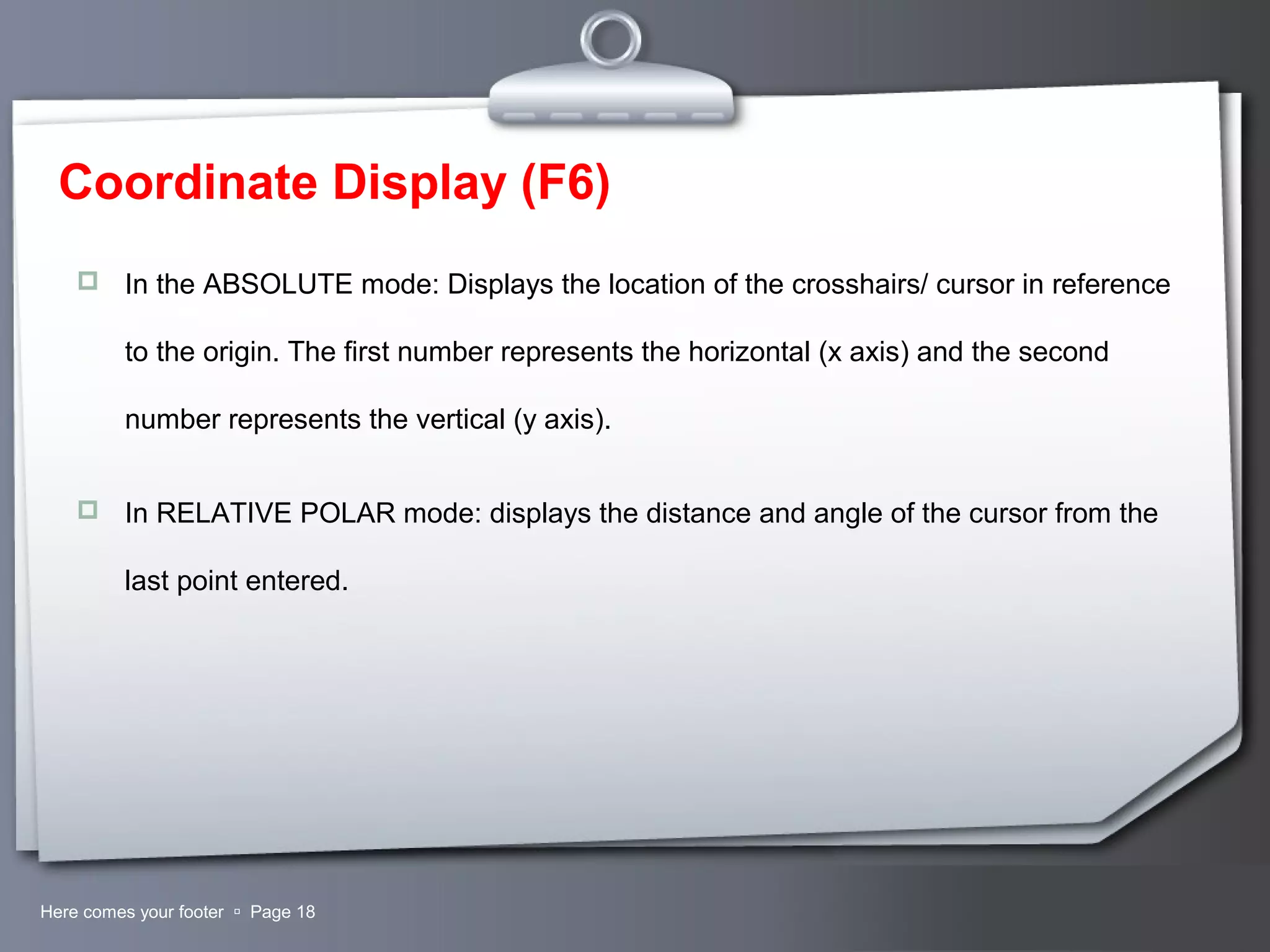 Your LogoHere comes your footer  Page 18
Coordinate Display (F6)
 In the ABSOLUTE mode: Displays the location of the crosshairs/ cursor in reference
to the origin. The first number represents the horizontal (x axis) and the second
number represents the vertical (y axis).
 In RELATIVE POLAR mode: displays the distance and angle of the cursor from the
last point entered.
 
