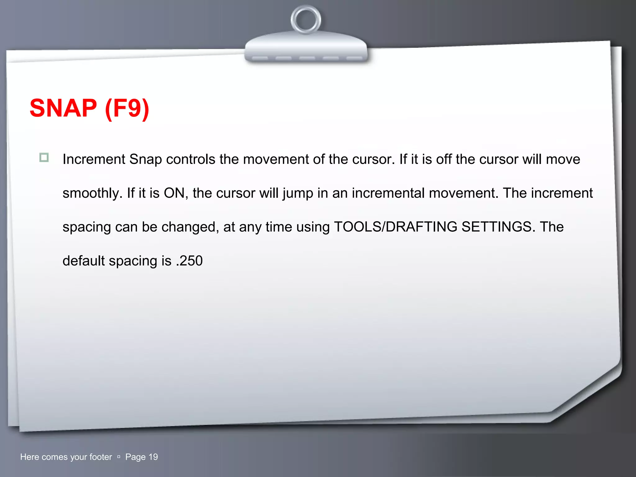 Your LogoHere comes your footer  Page 19
SNAP (F9)
 Increment Snap controls the movement of the cursor. If it is off the cursor will move
smoothly. If it is ON, the cursor will jump in an incremental movement. The increment
spacing can be changed, at any time using TOOLS/DRAFTING SETTINGS. The
default spacing is .250
 
