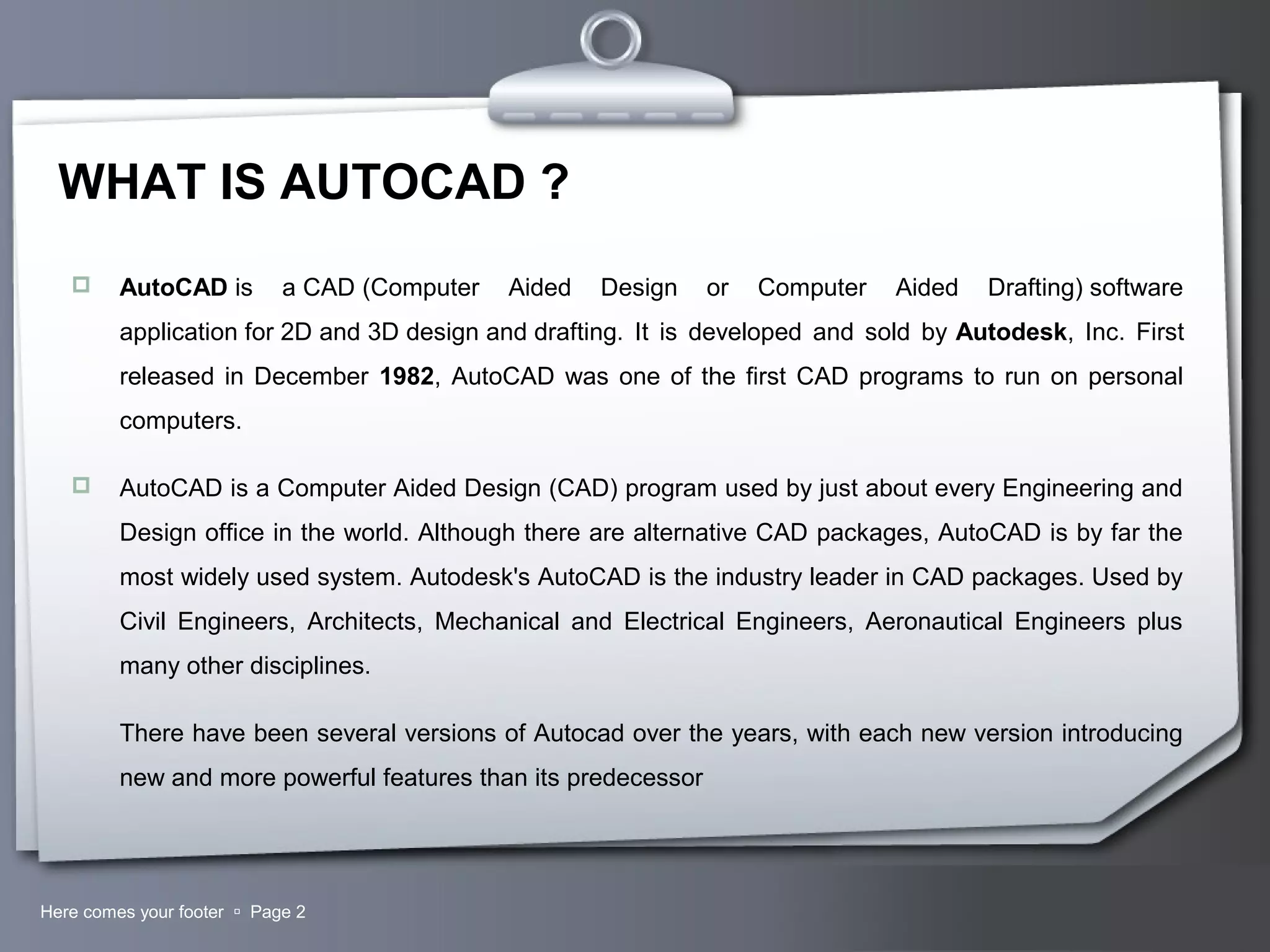 Your LogoHere comes your footer  Page 2
WHAT IS AUTOCAD ?
 AutoCAD is a CAD (Computer Aided Design or Computer Aided Drafting) software
application for 2D and 3D design and drafting. It is developed and sold by Autodesk, Inc. First
released in December 1982, AutoCAD was one of the first CAD programs to run on personal
computers.
 AutoCAD is a Computer Aided Design (CAD) program used by just about every Engineering and
Design office in the world. Although there are alternative CAD packages, AutoCAD is by far the
most widely used system. Autodesk's AutoCAD is the industry leader in CAD packages. Used by
Civil Engineers, Architects, Mechanical and Electrical Engineers, Aeronautical Engineers plus
many other disciplines.
There have been several versions of Autocad over the years, with each new version introducing
new and more powerful features than its predecessor
 