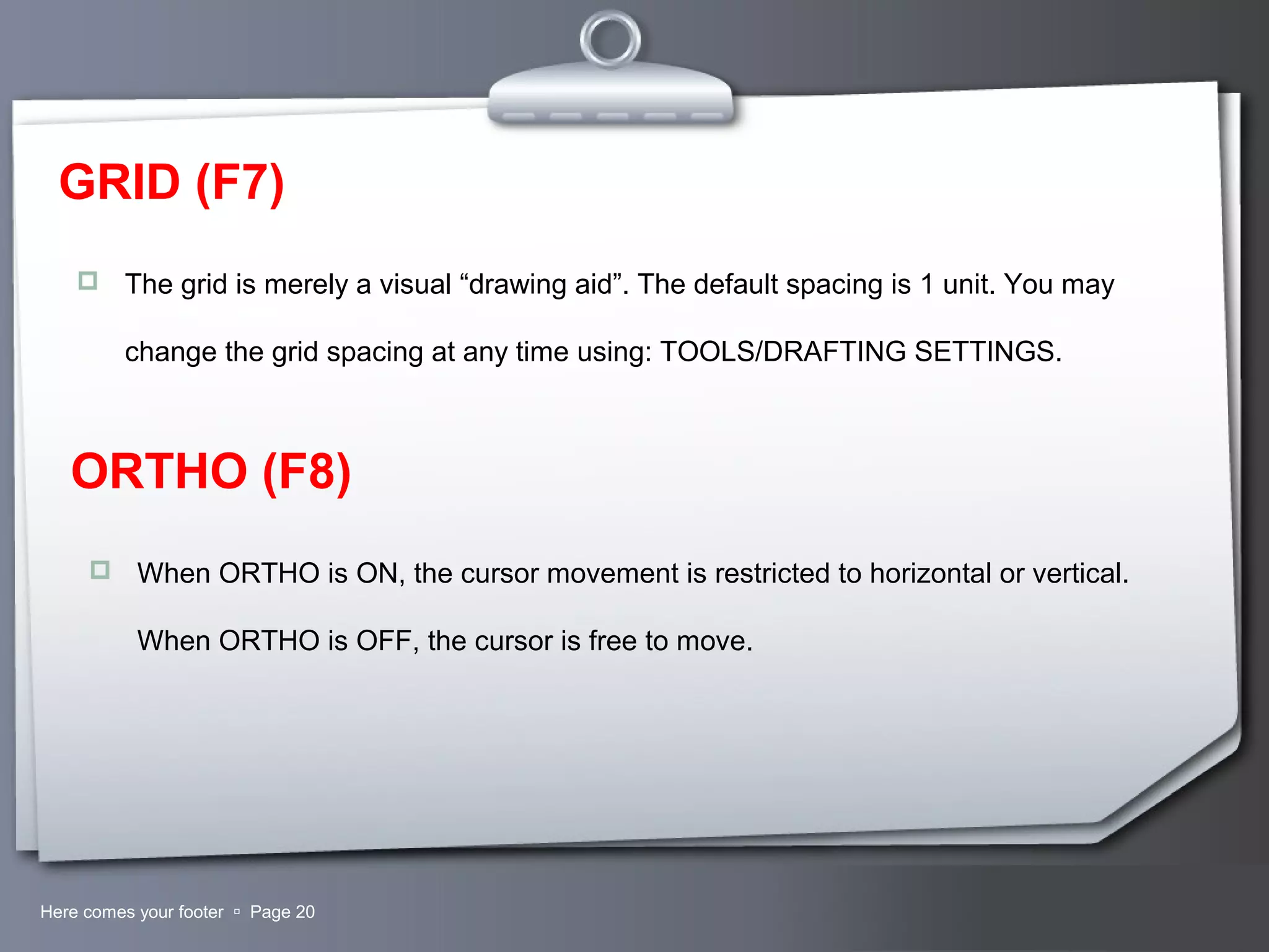Your LogoHere comes your footer  Page 20
GRID (F7)
 The grid is merely a visual “drawing aid”. The default spacing is 1 unit. You may
change the grid spacing at any time using: TOOLS/DRAFTING SETTINGS.
ORTHO (F8)
 When ORTHO is ON, the cursor movement is restricted to horizontal or vertical.
When ORTHO is OFF, the cursor is free to move.
 