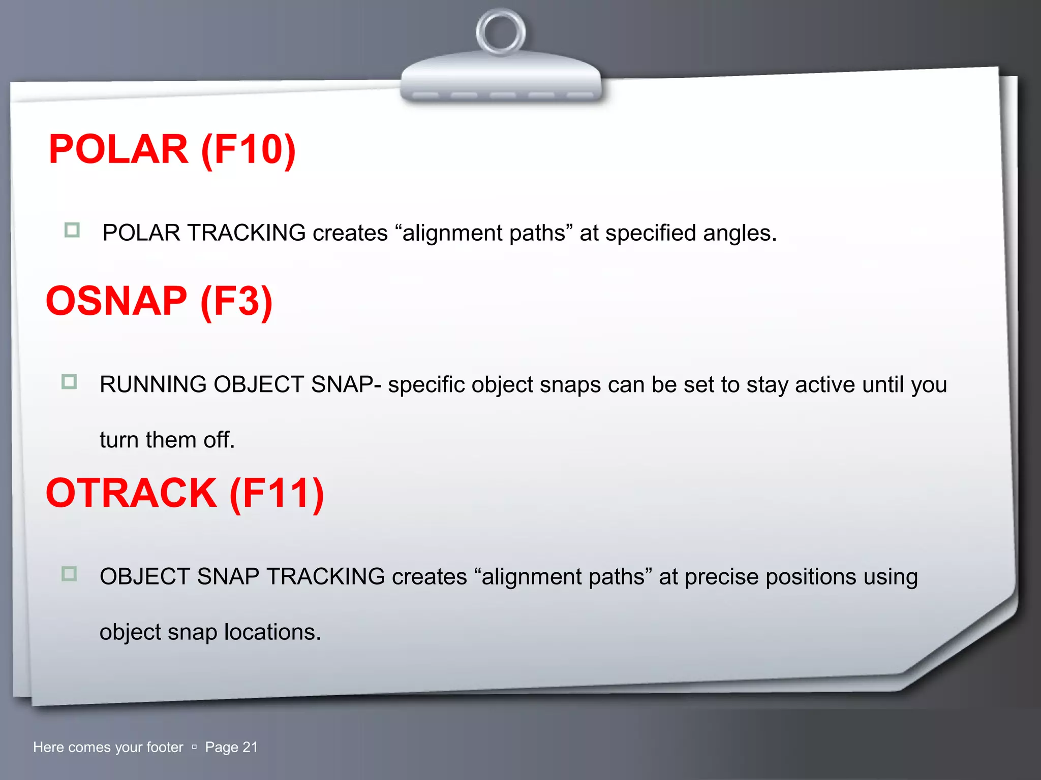 Your LogoHere comes your footer  Page 21
POLAR (F10)
 POLAR TRACKING creates “alignment paths” at specified angles.
OSNAP (F3)
 RUNNING OBJECT SNAP- specific object snaps can be set to stay active until you
turn them off.
OTRACK (F11)
 OBJECT SNAP TRACKING creates “alignment paths” at precise positions using
object snap locations.
 