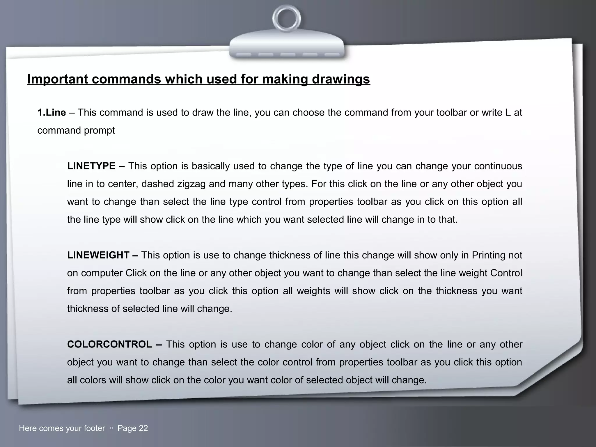 Your LogoHere comes your footer  Page 22
Important commands which used for making drawings
1.Line – This command is used to draw the line, you can choose the command from your toolbar or write L at
command prompt
LINETYPE – This option is basically used to change the type of line you can change your continuous
line in to center, dashed zigzag and many other types. For this click on the line or any other object you
want to change than select the line type control from properties toolbar as you click on this option all
the line type will show click on the line which you want selected line will change in to that.
LINEWEIGHT – This option is use to change thickness of line this change will show only in Printing not
on computer Click on the line or any other object you want to change than select the line weight Control
from properties toolbar as you click this option all weights will show click on the thickness you want
thickness of selected line will change.
COLORCONTROL – This option is use to change color of any object click on the line or any other
object you want to change than select the color control from properties toolbar as you click this option
all colors will show click on the color you want color of selected object will change.
 