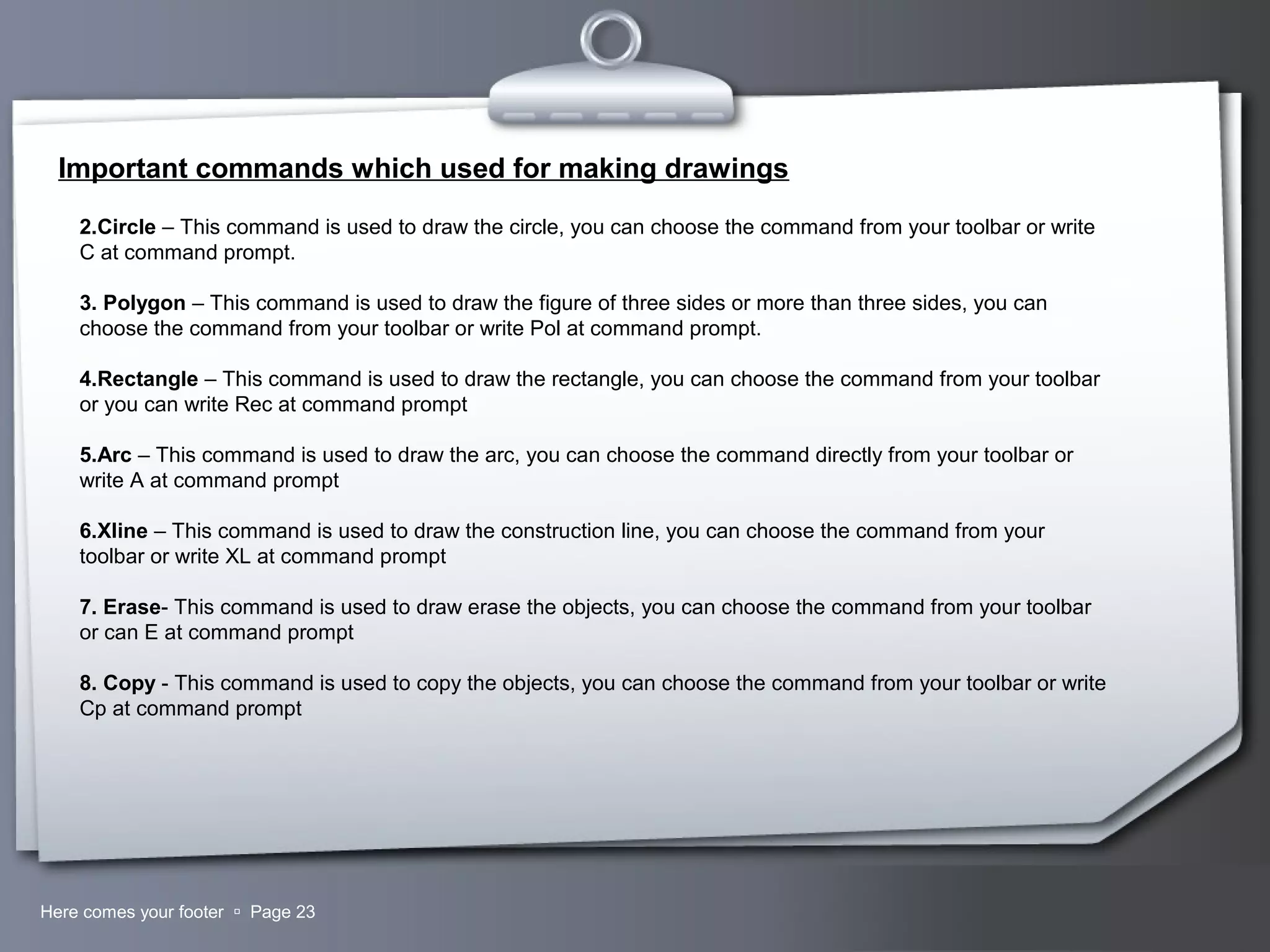 Your LogoHere comes your footer  Page 23
Important commands which used for making drawings
2.Circle – This command is used to draw the circle, you can choose the command from your toolbar or write
C at command prompt.
3. Polygon – This command is used to draw the figure of three sides or more than three sides, you can
choose the command from your toolbar or write Pol at command prompt.
4.Rectangle – This command is used to draw the rectangle, you can choose the command from your toolbar
or you can write Rec at command prompt
5.Arc – This command is used to draw the arc, you can choose the command directly from your toolbar or
write A at command prompt
6.Xline – This command is used to draw the construction line, you can choose the command from your
toolbar or write XL at command prompt
7. Erase- This command is used to draw erase the objects, you can choose the command from your toolbar
or can E at command prompt
8. Copy - This command is used to copy the objects, you can choose the command from your toolbar or write
Cp at command prompt
 
