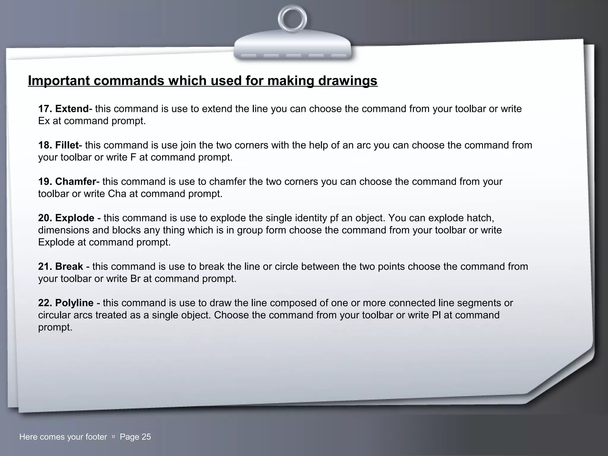 Your LogoHere comes your footer  Page 25
Important commands which used for making drawings
17. Extend- this command is use to extend the line you can choose the command from your toolbar or write
Ex at command prompt.
18. Fillet- this command is use join the two corners with the help of an arc you can choose the command from
your toolbar or write F at command prompt.
19. Chamfer- this command is use to chamfer the two corners you can choose the command from your
toolbar or write Cha at command prompt.
20. Explode - this command is use to explode the single identity pf an object. You can explode hatch,
dimensions and blocks any thing which is in group form choose the command from your toolbar or write
Explode at command prompt.
21. Break - this command is use to break the line or circle between the two points choose the command from
your toolbar or write Br at command prompt.
22. Polyline - this command is use to draw the line composed of one or more connected line segments or
circular arcs treated as a single object. Choose the command from your toolbar or write Pl at command
prompt.
 