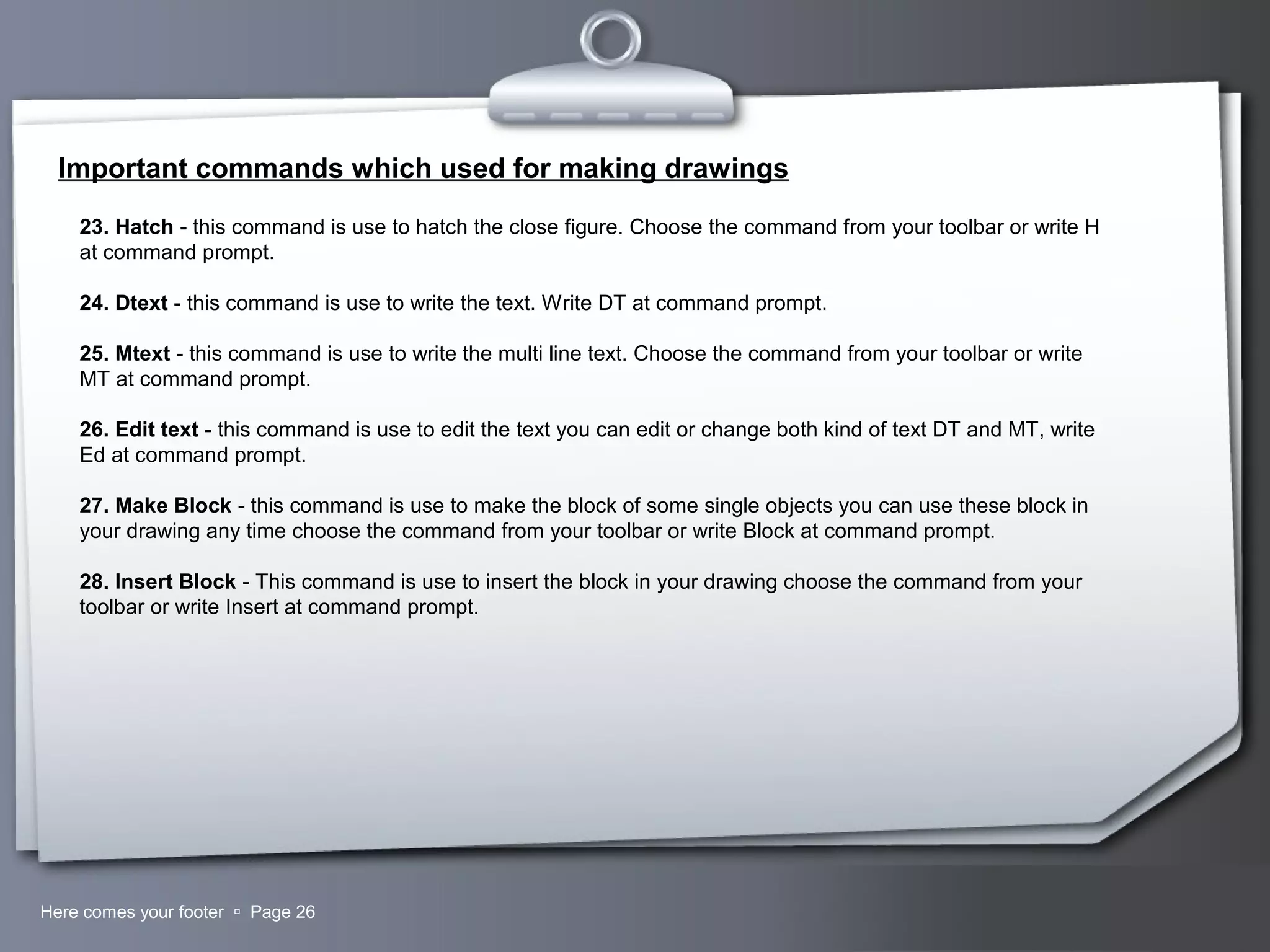 Your LogoHere comes your footer  Page 26
Important commands which used for making drawings
23. Hatch - this command is use to hatch the close figure. Choose the command from your toolbar or write H
at command prompt.
24. Dtext - this command is use to write the text. Write DT at command prompt.
25. Mtext - this command is use to write the multi line text. Choose the command from your toolbar or write
MT at command prompt.
26. Edit text - this command is use to edit the text you can edit or change both kind of text DT and MT, write
Ed at command prompt.
27. Make Block - this command is use to make the block of some single objects you can use these block in
your drawing any time choose the command from your toolbar or write Block at command prompt.
28. Insert Block - This command is use to insert the block in your drawing choose the command from your
toolbar or write Insert at command prompt.
 