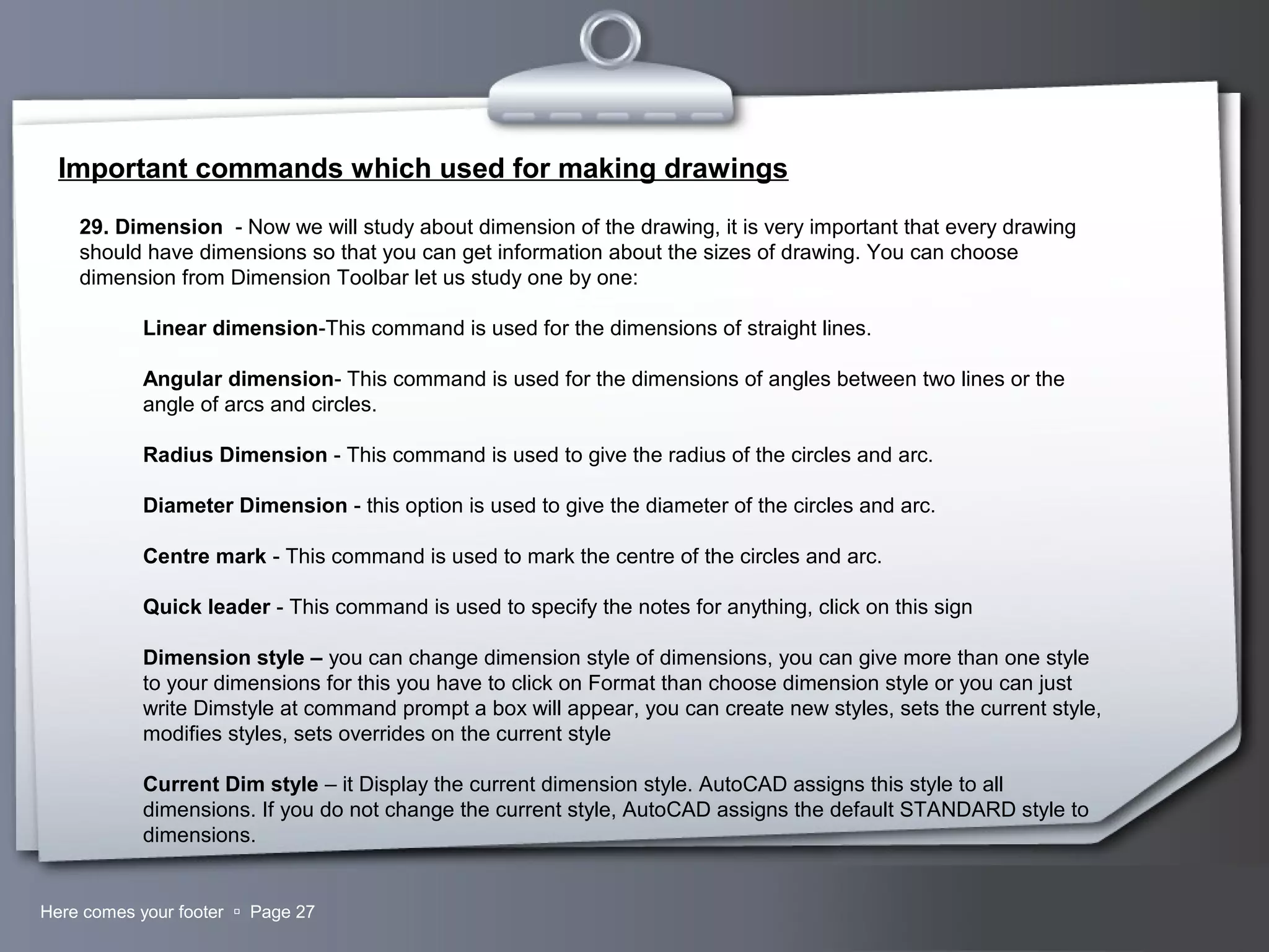 Your LogoHere comes your footer  Page 27
Important commands which used for making drawings
29. Dimension - Now we will study about dimension of the drawing, it is very important that every drawing
should have dimensions so that you can get information about the sizes of drawing. You can choose
dimension from Dimension Toolbar let us study one by one:
Linear dimension-This command is used for the dimensions of straight lines.
Angular dimension- This command is used for the dimensions of angles between two lines or the
angle of arcs and circles.
Radius Dimension - This command is used to give the radius of the circles and arc.
Diameter Dimension - this option is used to give the diameter of the circles and arc.
Centre mark - This command is used to mark the centre of the circles and arc.
Quick leader - This command is used to specify the notes for anything, click on this sign
Dimension style – you can change dimension style of dimensions, you can give more than one style
to your dimensions for this you have to click on Format than choose dimension style or you can just
write Dimstyle at command prompt a box will appear, you can create new styles, sets the current style,
modifies styles, sets overrides on the current style
Current Dim style – it Display the current dimension style. AutoCAD assigns this style to all
dimensions. If you do not change the current style, AutoCAD assigns the default STANDARD style to
dimensions.
 