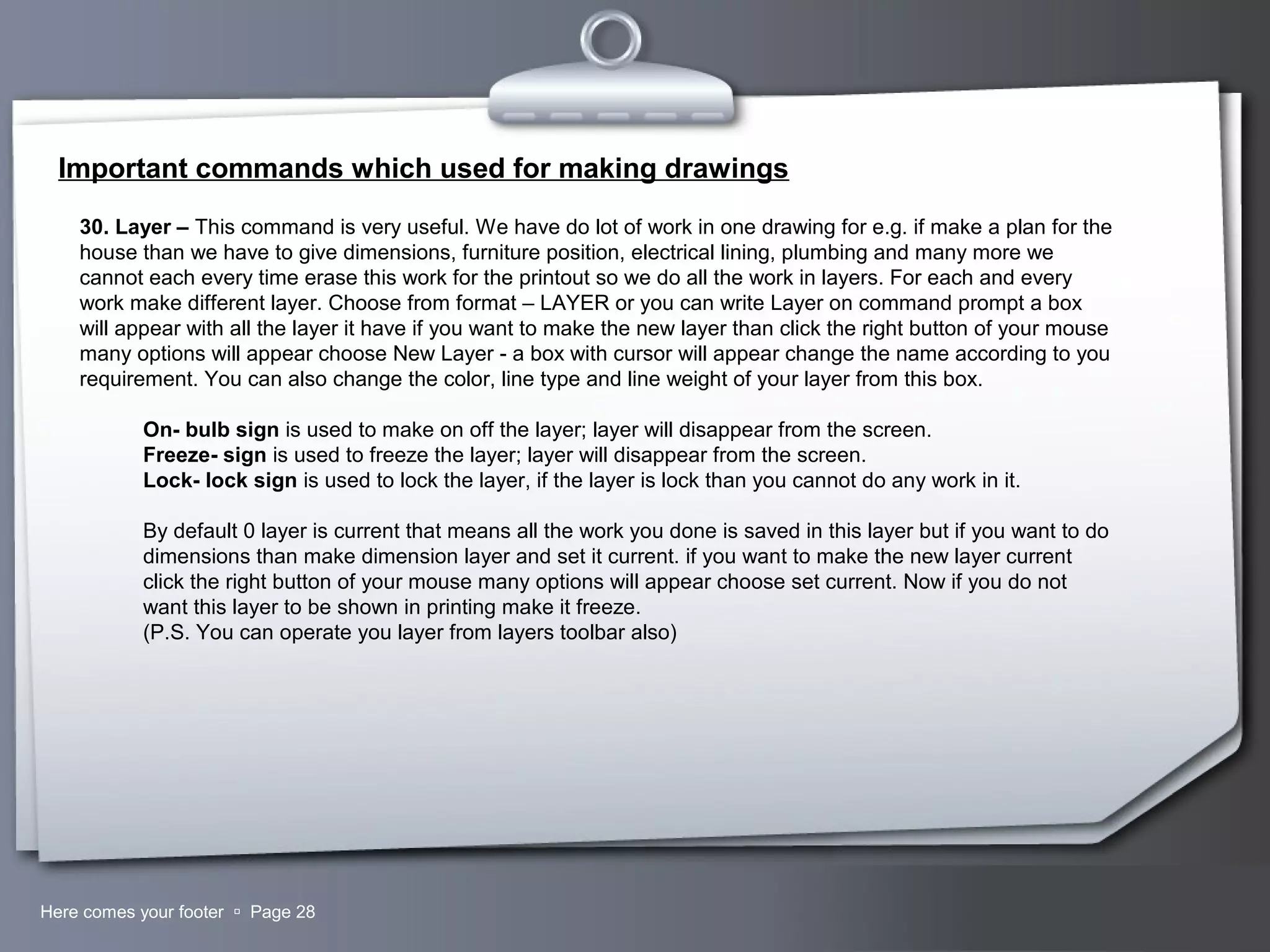 Your LogoHere comes your footer  Page 28
Important commands which used for making drawings
30. Layer – This command is very useful. We have do lot of work in one drawing for e.g. if make a plan for the
house than we have to give dimensions, furniture position, electrical lining, plumbing and many more we
cannot each every time erase this work for the printout so we do all the work in layers. For each and every
work make different layer. Choose from format – LAYER or you can write Layer on command prompt a box
will appear with all the layer it have if you want to make the new layer than click the right button of your mouse
many options will appear choose New Layer - a box with cursor will appear change the name according to you
requirement. You can also change the color, line type and line weight of your layer from this box.
On- bulb sign is used to make on off the layer; layer will disappear from the screen.
Freeze- sign is used to freeze the layer; layer will disappear from the screen.
Lock- lock sign is used to lock the layer, if the layer is lock than you cannot do any work in it.
By default 0 layer is current that means all the work you done is saved in this layer but if you want to do
dimensions than make dimension layer and set it current. if you want to make the new layer current
click the right button of your mouse many options will appear choose set current. Now if you do not
want this layer to be shown in printing make it freeze.
(P.S. You can operate you layer from layers toolbar also)
 
