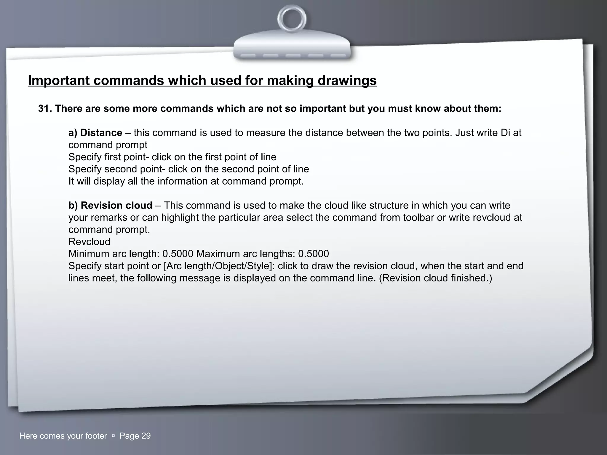 Your LogoHere comes your footer  Page 29
Important commands which used for making drawings
31. There are some more commands which are not so important but you must know about them:
a) Distance – this command is used to measure the distance between the two points. Just write Di at
command prompt
Specify first point- click on the first point of line
Specify second point- click on the second point of line
It will display all the information at command prompt.
b) Revision cloud – This command is used to make the cloud like structure in which you can write
your remarks or can highlight the particular area select the command from toolbar or write revcloud at
command prompt.
Revcloud
Minimum arc length: 0.5000 Maximum arc lengths: 0.5000
Specify start point or [Arc length/Object/Style]: click to draw the revision cloud, when the start and end
lines meet, the following message is displayed on the command line. (Revision cloud finished.)
 
