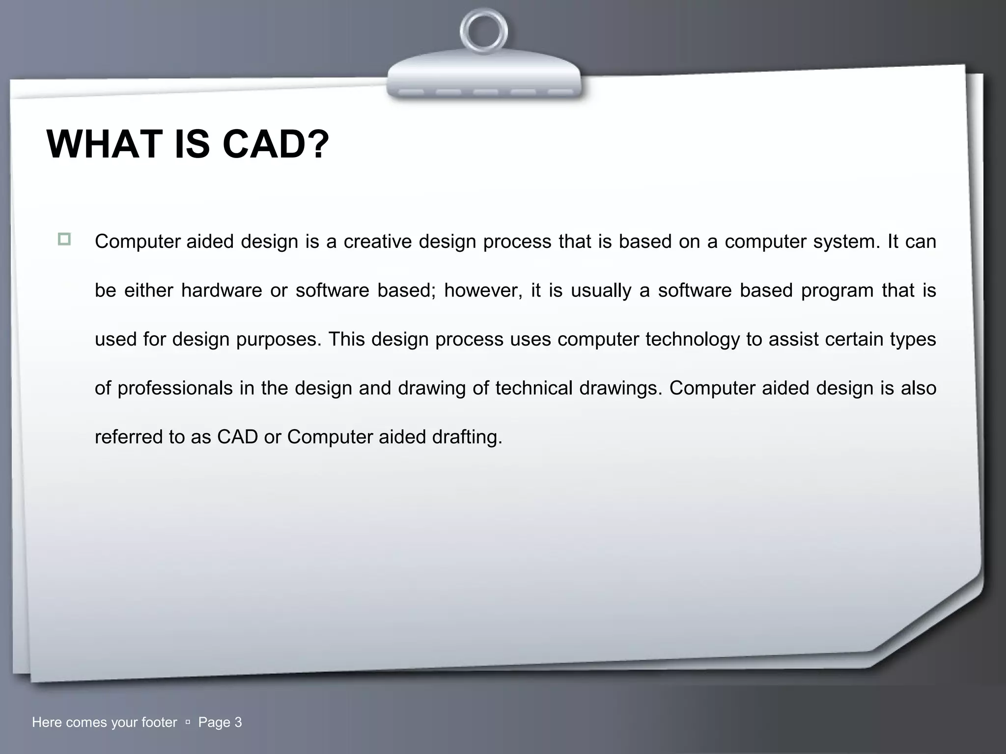 Your LogoHere comes your footer  Page 3
WHAT IS CAD?
 Computer aided design is a creative design process that is based on a computer system. It can
be either hardware or software based; however, it is usually a software based program that is
used for design purposes. This design process uses computer technology to assist certain types
of professionals in the design and drawing of technical drawings. Computer aided design is also
referred to as CAD or Computer aided drafting.
 