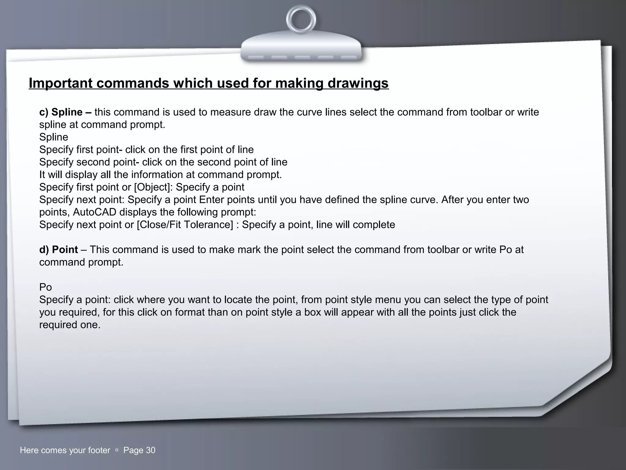 Your LogoHere comes your footer  Page 30
Important commands which used for making drawings
c) Spline – this command is used to measure draw the curve lines select the command from toolbar or write
spline at command prompt.
Spline
Specify first point- click on the first point of line
Specify second point- click on the second point of line
It will display all the information at command prompt.
Specify first point or [Object]: Specify a point
Specify next point: Specify a point Enter points until you have defined the spline curve. After you enter two
points, AutoCAD displays the following prompt:
Specify next point or [Close/Fit Tolerance] : Specify a point, line will complete
d) Point – This command is used to make mark the point select the command from toolbar or write Po at
command prompt.
Po
Specify a point: click where you want to locate the point, from point style menu you can select the type of point
you required, for this click on format than on point style a box will appear with all the points just click the
required one.
 