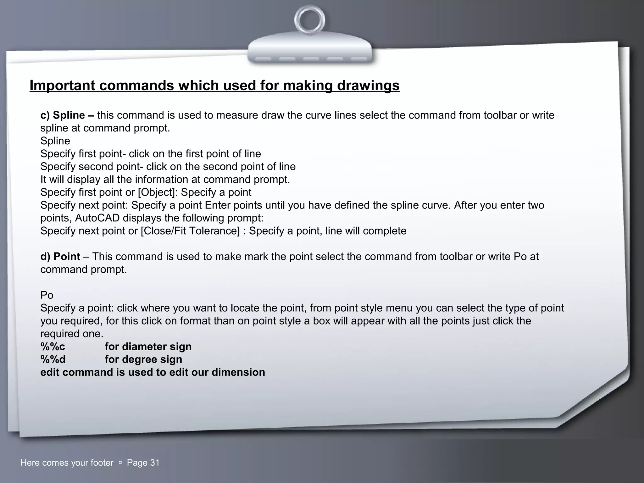 Your LogoHere comes your footer  Page 31
Important commands which used for making drawings
c) Spline – this command is used to measure draw the curve lines select the command from toolbar or write
spline at command prompt.
Spline
Specify first point- click on the first point of line
Specify second point- click on the second point of line
It will display all the information at command prompt.
Specify first point or [Object]: Specify a point
Specify next point: Specify a point Enter points until you have defined the spline curve. After you enter two
points, AutoCAD displays the following prompt:
Specify next point or [Close/Fit Tolerance] : Specify a point, line will complete
d) Point – This command is used to make mark the point select the command from toolbar or write Po at
command prompt.
Po
Specify a point: click where you want to locate the point, from point style menu you can select the type of point
you required, for this click on format than on point style a box will appear with all the points just click the
required one.
%%c for diameter sign
%%d for degree sign
edit command is used to edit our dimension
 
