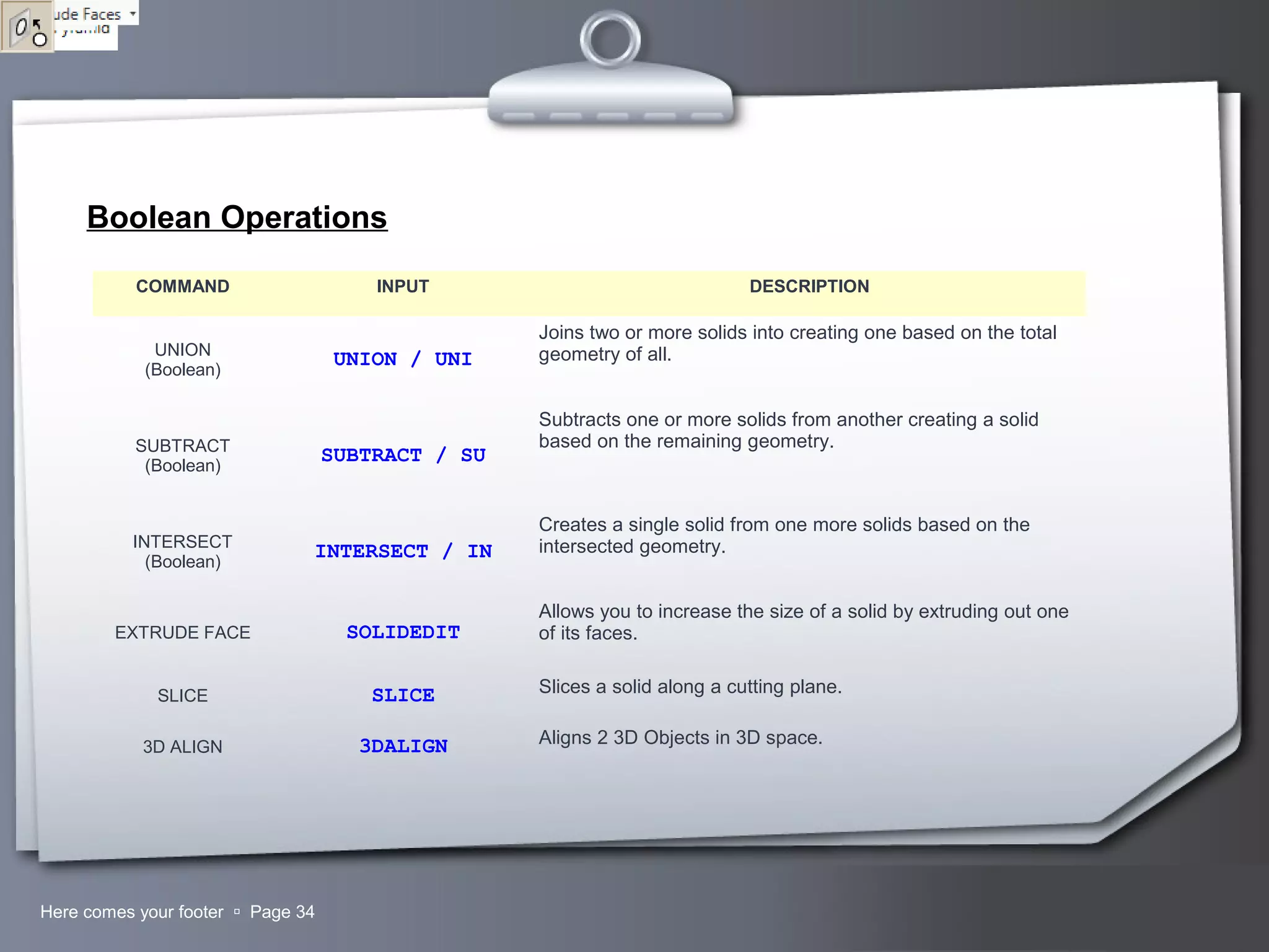 Your LogoHere comes your footer  Page 34
Boolean Operations
COMMAND INPUT DESCRIPTION
UNION
(Boolean)
UNION / UNI
Joins two or more solids into creating one based on the total
geometry of all.
SUBTRACT
(Boolean)
SUBTRACT / SU
Subtracts one or more solids from another creating a solid
based on the remaining geometry.
INTERSECT
(Boolean)
INTERSECT / IN
Creates a single solid from one more solids based on the
intersected geometry.
EXTRUDE FACE SOLIDEDIT
Allows you to increase the size of a solid by extruding out one
of its faces.
SLICE SLICE Slices a solid along a cutting plane.
3D ALIGN 3DALIGN Aligns 2 3D Objects in 3D space.
 