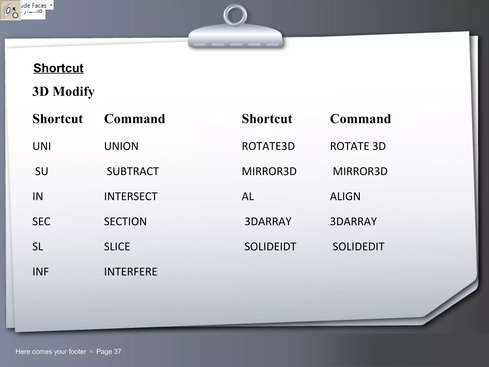 Your LogoHere comes your footer  Page 37
Shortcut
3D Modify
Shortcut Command Shortcut Command
UNI UNION ROTATE3D ROTATE 3D
SU SUBTRACT MIRROR3D MIRROR3D
IN INTERSECT AL ALIGN
SEC SECTION 3DARRAY 3DARRAY
SL SLICE SOLIDEIDT SOLIDEDIT
INF INTERFERE
 