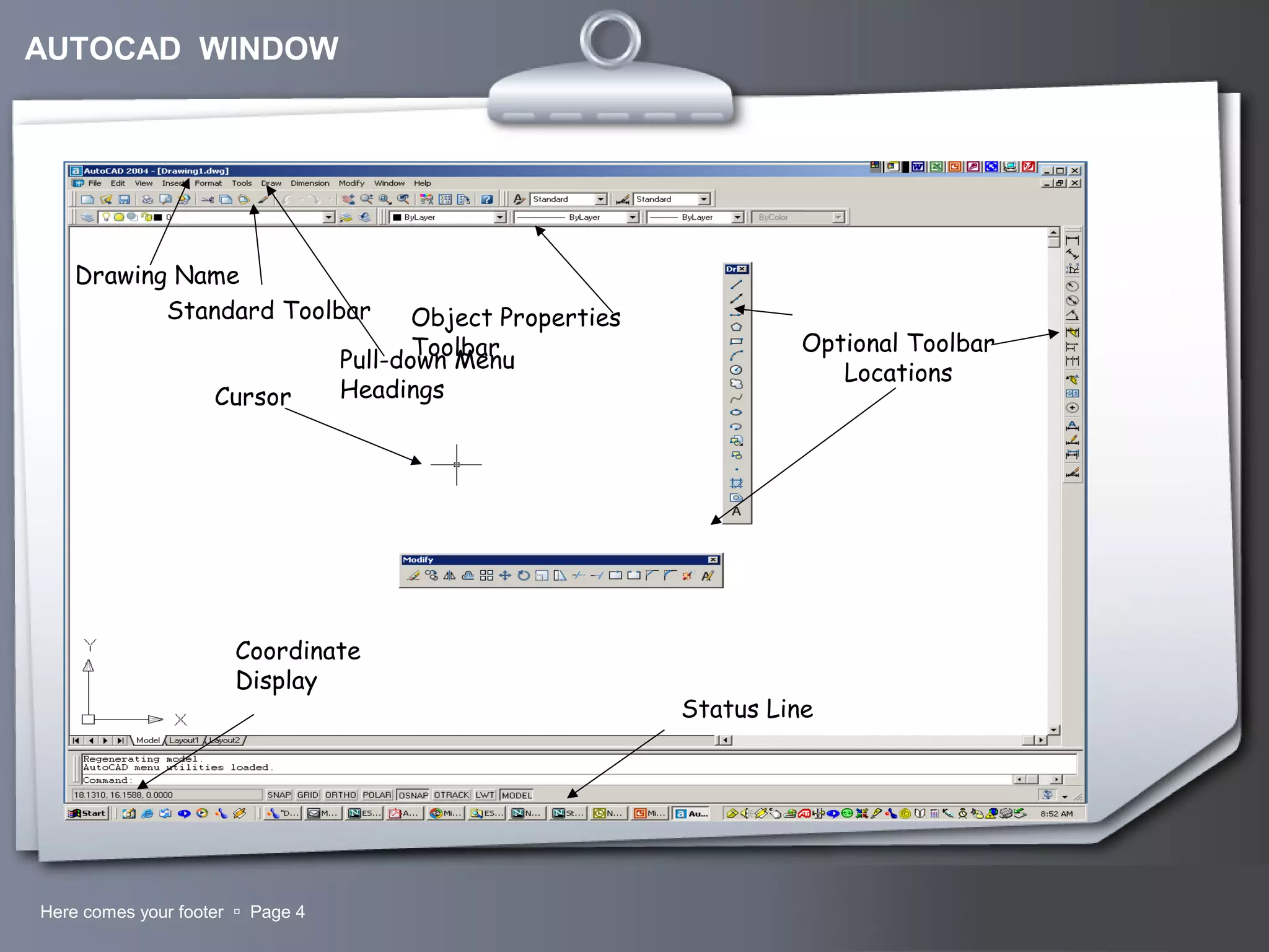 Your LogoHere comes your footer  Page 4
Coordinate
Display
Status Line
Cursor
Drawing Name
Pull-down Menu
Headings
Standard Toolbar Object Properties
Toolbar Optional Toolbar
Locations
AUTOCAD WINDOW
 