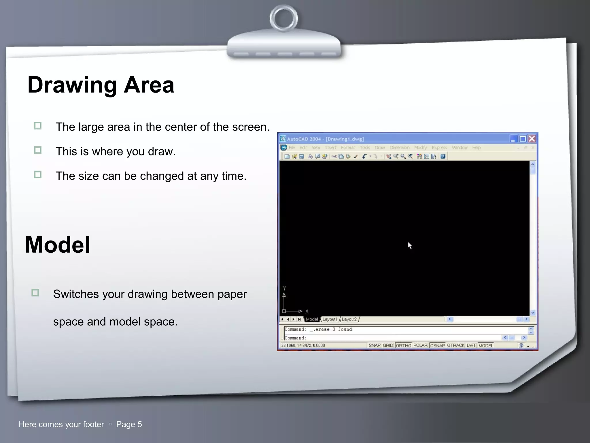 Your LogoHere comes your footer  Page 5
Drawing Area
 The large area in the center of the screen.
 This is where you draw.
 The size can be changed at any time.
Model
 Switches your drawing between paper
space and model space.
 