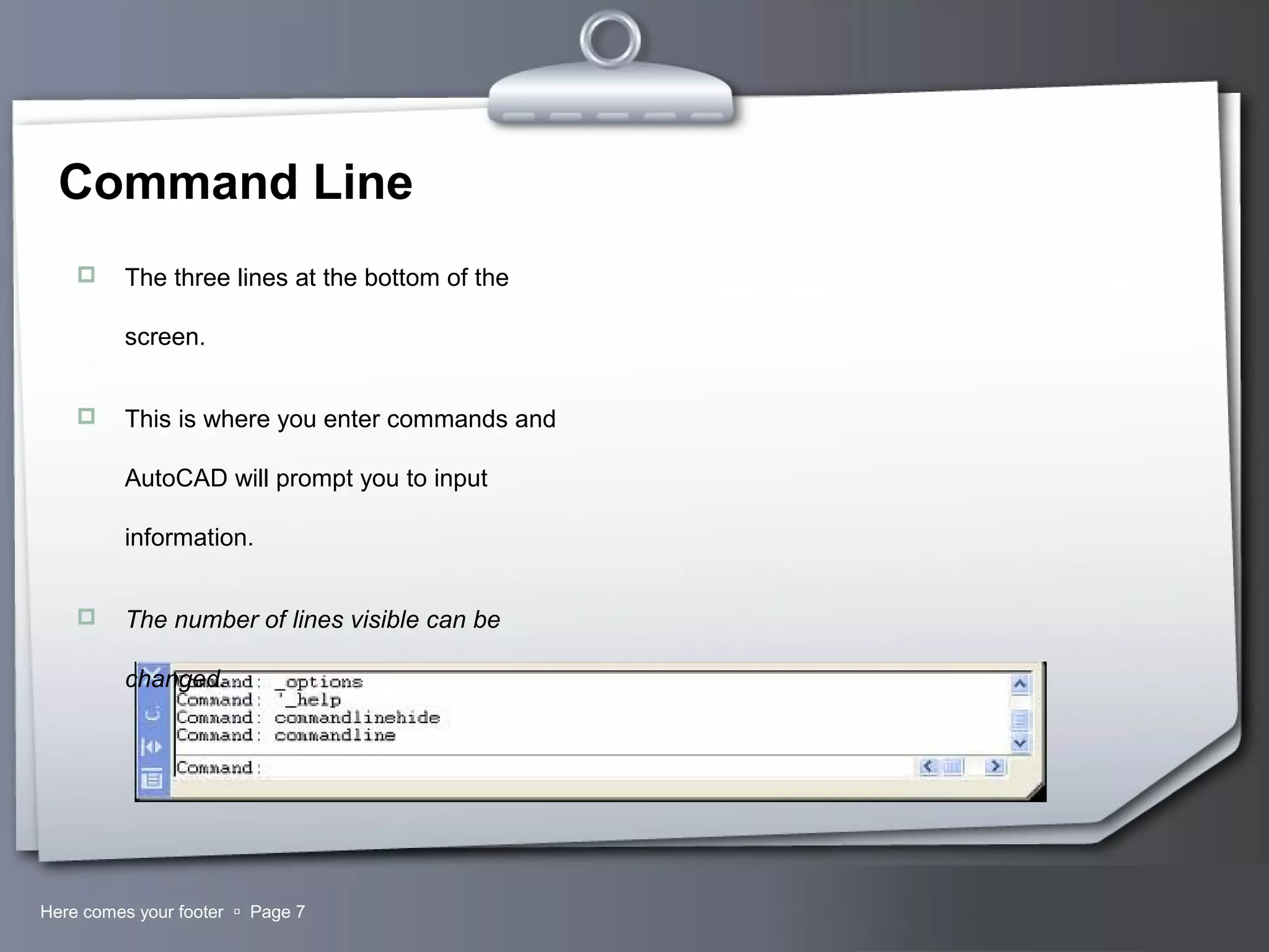 Your LogoHere comes your footer  Page 7
Command Line
 The three lines at the bottom of the
screen.
 This is where you enter commands and
AutoCAD will prompt you to input
information.
 The number of lines visible can be
changed.
 