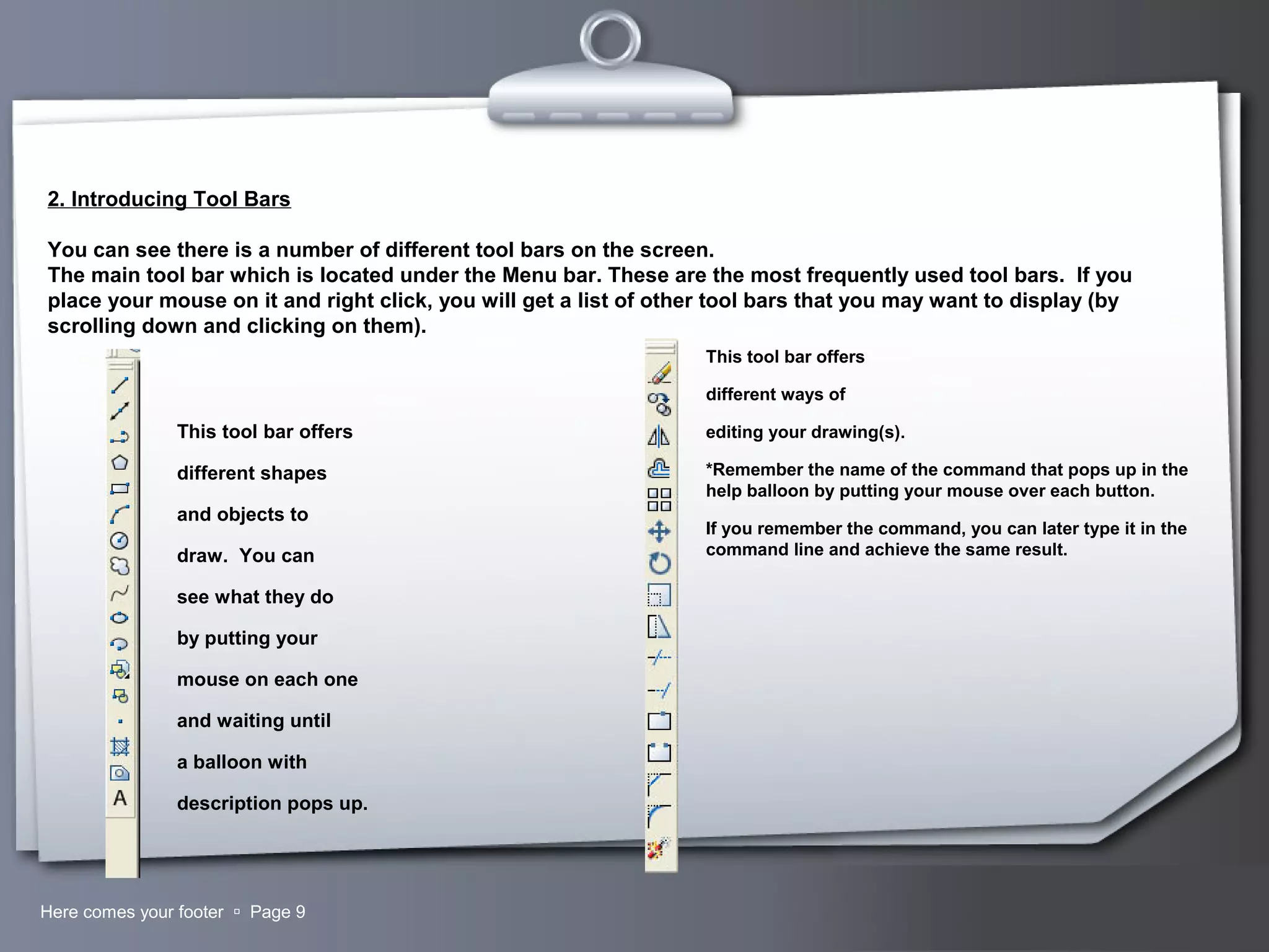 Your LogoHere comes your footer  Page 9
2. Introducing Tool Bars
You can see there is a number of different tool bars on the screen.
The main tool bar which is located under the Menu bar. These are the most frequently used tool bars. If you
place your mouse on it and right click, you will get a list of other tool bars that you may want to display (by
scrolling down and clicking on them).
This tool bar offers
different shapes
and objects to
draw. You can
see what they do
by putting your
mouse on each one
and waiting until
a balloon with
description pops up.
This tool bar offers
different ways of
editing your drawing(s).
*Remember the name of the command that pops up in the
help balloon by putting your mouse over each button.
If you remember the command, you can later type it in the
command line and achieve the same result.
 