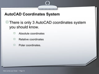 Your LogoHere comes your footer  Page 12
AutoCAD Coordinates System
 There is only 3 AutoCAD coordinates system
you should know.
 Absolute coordinates
 Relative coordinates
 Polar coordinates.
 