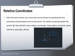 Your LogoHere comes your footer  Page 14
Relative Coordinates
 After first points entered, your next points can be entered by specifying the next
coordinate compare/relative from the first points. The relative coordinate started with
symbol “@” tell AutoCAD it was a relative coordinates. Using relative coordinate, points
entered by typing @x,y [Enter]
 