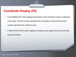 Your LogoHere comes your footer  Page 18
Coordinate Display (F6)
 In the ABSOLUTE mode: Displays the location of the crosshairs/ cursor in reference
to the origin. The first number represents the horizontal (x axis) and the second
number represents the vertical (y axis).
 In RELATIVE POLAR mode: displays the distance and angle of the cursor from the
last point entered.
 