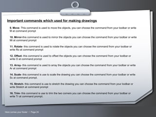 Your LogoHere comes your footer  Page 24
Important commands which used for making drawings
9. Move- This command is used to move the objects, you can choose the command from your toolbar or write
M at command prompt
10. Mirror-this command is used to mirror the objects you can choose the command from your toolbar or write
Mi at command prompt
11. Rotate- this command is used to rotate the objects you can choose the command from your toolbar or
write Ro at command prompt
12. Offset- this command is used to offset the objects you can choose the command from your toolbar or
write O at command prompt
13. Array- this command is used to array the objects you can choose the command from your toolbar or write
Ar at command prompt
14. Scale- this command is use to scale the drawing you can choose the command from your toolbar or write
Sc at command prompt.
15. Stretch- this command is use to stretch the drawing you can choose the command from your toolbar or
write Stretch at command prompt
16. Trim- this command is use to trim the two corners you can choose the command from your toolbar or
write Tr at command prompt.
 