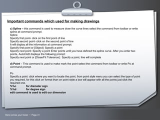 Your LogoHere comes your footer  Page 31
Important commands which used for making drawings
c) Spline – this command is used to measure draw the curve lines select the command from toolbar or write
spline at command prompt.
Spline
Specify first point- click on the first point of line
Specify second point- click on the second point of line
It will display all the information at command prompt.
Specify first point or [Object]: Specify a point
Specify next point: Specify a point Enter points until you have defined the spline curve. After you enter two
points, AutoCAD displays the following prompt:
Specify next point or [Close/Fit Tolerance] : Specify a point, line will complete
d) Point – This command is used to make mark the point select the command from toolbar or write Po at
command prompt.
Po
Specify a point: click where you want to locate the point, from point style menu you can select the type of point
you required, for this click on format than on point style a box will appear with all the points just click the
required one.
%%c for diameter sign
%%d for degree sign
edit command is used to edit our dimension
 
