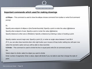 Your LogoHere comes your footer  Page 32
Important commands which used for making drawings
e) Ellipse – This command is used to draw the ellipse choose command from toolbar or write El at command
prompt.
EL
Specify axis endpoint of ellipse or [Arc/Center/Isocircle]: Specify a point or enter the value (@distance
Specify other endpoint of axis: Specify a point or enter the value (@distance
Specify distance to other axis or [Rotation]: Specify a distance by entering a value or locating a point
Specify rotation around major axis: Specify a point (3), or enter an angle value between 0 and 89.4
(P.S. you can also draw isocircle when click right button your mouse at Snap button setting box will open now
select the isometric option and you will be able to draw isocircle)
f) Divide – This command is used to divide the line in equal parts write Div at command prompt.
Div
Select object to divide: select he object you want to divide
Enter number of segments: Enter a value; object will divide if you not able to see than change the style of
point.
 