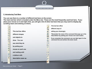 Your LogoHere comes your footer  Page 9
2. Introducing Tool Bars
You can see there is a number of different tool bars on the screen.
The main tool bar which is located under the Menu bar. These are the most frequently used tool bars. If you
place your mouse on it and right click, you will get a list of other tool bars that you may want to display (by
scrolling down and clicking on them).
This tool bar offers
different shapes
and objects to
draw. You can
see what they do
by putting your
mouse on each one
and waiting until
a balloon with
description pops up.
This tool bar offers
different ways of
editing your drawing(s).
*Remember the name of the command that pops up in the
help balloon by putting your mouse over each button.
If you remember the command, you can later type it in the
command line and achieve the same result.
 