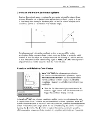 AutoCAD® Fundamentals

1-17

Copyrighted
Material

Cartesian and Polar Coordinate Systems

In a two-dimensional space, a point can be represented using different coordinate
systems. The point can be located, using a Cartesian coordinate system, as X and
Y units away from the origin. The same point can also be located using the polar
coordinate system, as r and θ units away from the origin.

Copyrighted
Material

For planar geometry, the polar coordinate system is very useful for certain
applications. In the polar coordinate system, points are defined in terms of a radial
distance, r, from the origin and an angle θ between the direction of r and the positive
X axis. The default system for measuring angles in AutoCAD® 2007 defines positive
angular values as counter-clockwise from the positive X-axis.

Copyrighted
Material

Absolute and Relative Coordinates

AutoCAD® 2007 also allows us to use absolute
and relative coordinates to quickly construct objects.
Absolute coordinate values are measured from the
current coordinate system's origin point. Relative
coordinate values are specified in relation to previous
coordinates.
Note that the coordinate display area can also be
used as a toggle switch; each left-mouse-click will
toggle the coordinate display on or off.

Copyrighted
Material

In AutoCAD® 2007, the absolute coordinates and the relative coordinates can be used
in conjunction with the Cartesian and polar coordinate systems. By default, AutoCAD®
expects us to enter values in absolute Cartesian coordinates, distances measured from the
current coordinate system's origin point. We can switch to using the relative coordinates
by using the @ symbol. The @ symbol is used as the relative coordinates specifier,
which means that we can specify the position of a point in relation to the previous point.

 