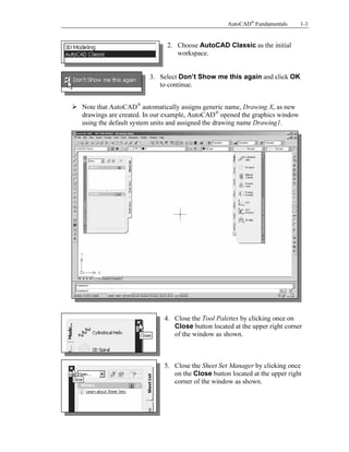 AutoCAD® Fundamentals

1-3

Copyrighted
Material

2. Choose AutoCAD Classic as the initial
workspace.

3. Select Don’t Show me this again and click OK
to continue.

Note that AutoCAD® automatically assigns generic name, Drawing X, as new
drawings are created. In our example, AutoCAD® opened the graphics window
using the default system units and assigned the drawing name Drawing1.

Copyrighted
Material
Copyrighted
Material
4. Close the Tool Palettes by clicking once on
Close button located at the upper right corner
of the window as shown.

Copyrighted
Material

5. Close the Sheet Set Manager by clicking once
on the Close button located at the upper right
corner of the window as shown.

 