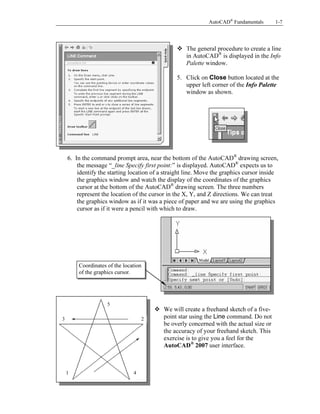 AutoCAD® Fundamentals

1-7

Copyrighted
Material

The general procedure to create a line
in AutoCAD® is displayed in the Info
Palette window.

5. Click on Close button located at the
upper left corner of the Info Palette
window as shown.

Copyrighted
Material

6. In the command prompt area, near the bottom of the AutoCAD® drawing screen,
the message “_line Specify first point:” is displayed. AutoCAD® expects us to
identify the starting location of a straight line. Move the graphics cursor inside
the graphics window and watch the display of the coordinates of the graphics
cursor at the bottom of the AutoCAD® drawing screen. The three numbers
represent the location of the cursor in the X, Y, and Z directions. We can treat
the graphics window as if it was a piece of paper and we are using the graphics
cursor as if it were a pencil with which to draw.

Copyrighted
Material
Coordinates of the location
of the graphics cursor.

5
3

Copyrighted
Material
2

1

We will create a freehand sketch of a fivepoint star using the Line command. Do not
be overly concerned with the actual size or
the accuracy of your freehand sketch. This
exercise is to give you a feel for the
AutoCAD® 2007 user interface.

4

 