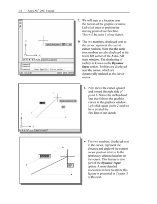 1-8

AutoCAD® 2007 Tutorial

Copyrighted
Material

7. We will start at a location near
the bottom of the graphics window.
Left-click once to position the
starting point of our first line.
This will be point 1 of our sketch.
The two numbers, displayed next to
the cursor, represent the current
cursor position. Note that the same
two numbers are also displayed at the
lower left corner of the AutoCAD
main window. The displaying of
tooltips is known as the Dynamic
Input option. Tooltips are displayed
near the cursor, which are
dynamically updated as the cursor
moves.

Copyrighted
Material

8. Next move the cursor upward
and toward the right side of
point 1. Notice the rubber-band
line that follows the graphics
cursor in the graphics window.
Left-click again (point 2) and we
have created the
first line of our sketch.

Copyrighted
Material

• The two numbers, displayed next
to the cursor, represent the
distance and angle of the current
cursor position relative to the
previously selected location on
the screen. This feature is also
part of the Dynamic Input
option. A more detailed
discussion on how to utilize this
feature is presented in Chapter 3
of this text.

Copyrighted
Material

 