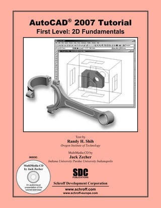 AutoCAD® 2007 Tutorial
First Level: 2D Fundamentals

Text by

Randy H. Shih
Oregon Institute of Technology
MultiMedia CD by
INSIDE:

Jack Zecher
Indiana University Purdue University Indianapolis

MultiMedia CD
by Jack Zecher

SDC

PUBLICATIONS

An audio/visual
presentation of the
tutorial exercises

Schroff Development Corporation
www.schroff.com

www.schroff-europe.com

 