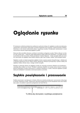 Oglðdanie rysunku                                 79




Oglðdanie rysunku

W niniejszym rozdziale przedstawiono podstawowe polecenia sáu ce do ogl dania rysunku (powi kszania,
zmniejszania i przesuwania widocznego na ekranie fragmentu) oraz tworzenia i wykorzystywania widoków.
Omówiono w nim równie od wie anie ekranu i regeneracje rysunku. Powi kszanie i przesuwanie w czasie
rzeczywistym znacznie usprawniaj ogl danie rysunku.

Ekran jest tylko niewielkim obszarem, na którym wy wietlane s fragmenty rysunku. Mo na zobaczyü na ekra-
nie caáy rysunek naraz – widoczne wtedy b d proporcje mi dzy gáównymi elementami, a szczegóáy pozosta-
n niewidoczne (lub niewyra ne). Mo na powi kszyü wybrany fragment – wtedy szczegóáy uka si wyra -
nie i precyzyjnie, ale ogl dany obszar b dzie mniejszy, gdy cz ü rysunku „zniknie” poza brzegami ekranu.

Ogl danie rysunku na ekranie przypomina ogl danie wiata za pomoc aparatu fotograficznego z obiektywem
o zmiennej ogniskowej (Zoom). Dzi ki zmianie ogniskowej obiektywu powi kszamy wybrane obiekty lub
ogl damy wi ksze obszary trac c z zasi gu wzroku szczegóáy.

Pami taj, e polecenia sáu ce do ogl dania rysunku nie zmieniaj wymiarów obiektów ani ich poáo enia –
zmieniaj tylko wielko ü na ekranie. Wielko ü i poáo enie obiektów na rysunku mo na zmieniü za pomoc
polece modyfikacji rysunku omówionych w rozdziale Modyfikacje rysunku. Polecenia ogl dania rysunku
nale do niezb dnych i nieustannie stosowanych podczas rysowania.




Szybkie powiõkszanie i przesuwanie
Szybkie przesuwanie i powi kszanie to bardzo efektywne metody powi kszania i przesuwania widocznego
na ekranie fragmentu rysunku. Opanowanie páynnego posáugiwania si tymi narz dziami mo e mieü bardzo
du y wpáyw na szybko ü i sprawno ü posáugiwania si AutoCAD-em.




                        Tu kliknij aby skorzystaü z szybkiego powi kszenia
 